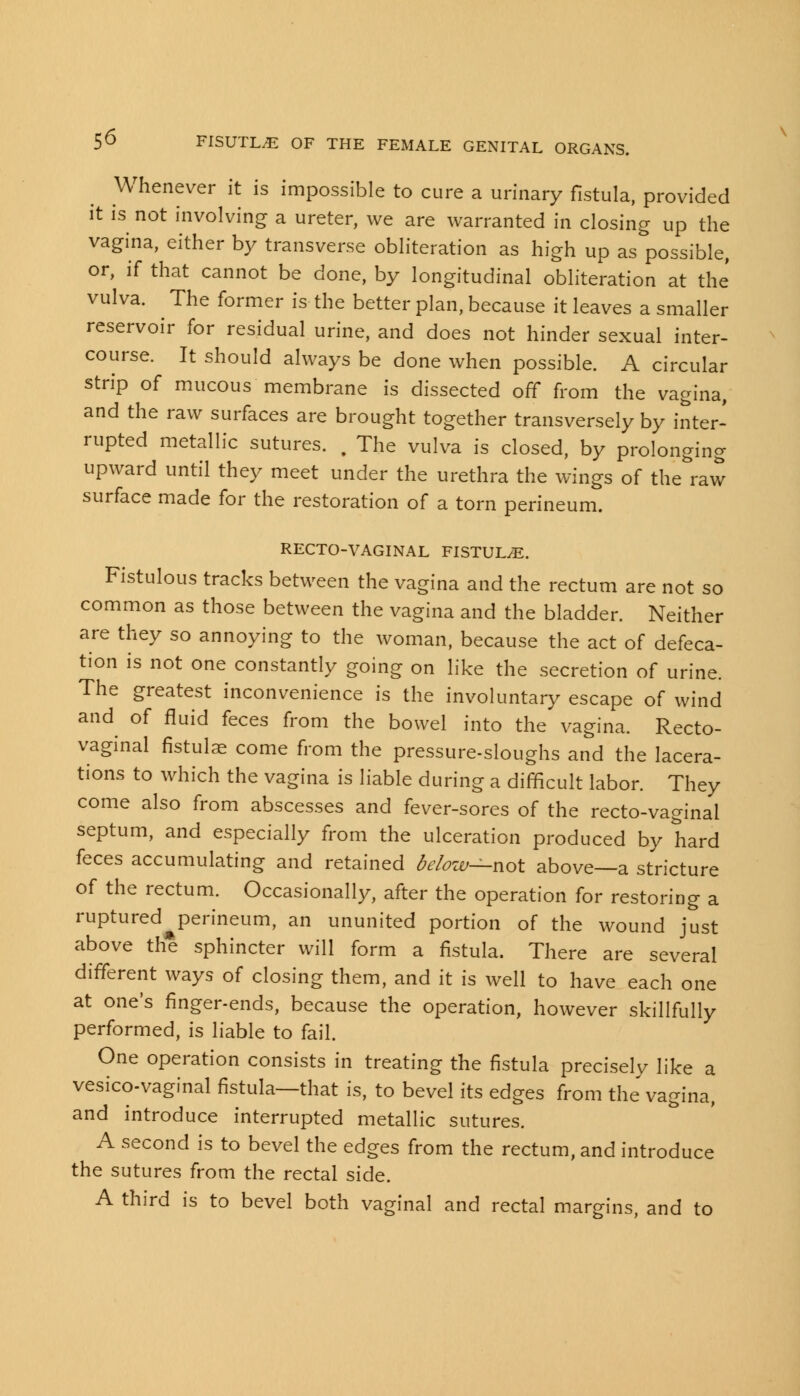 Whenever it is impossible to cure a urinary fistula, provided it is not involving a ureter, we are warranted in closing up the vagina, either by transverse obliteration as high up as possible, or, if that cannot be done, by longitudinal obliteration at the vulva. ^ The former is the better plan, because it leaves a smaller reservoir for residual urine, and does not hinder sexual inter- course. It should always be done when possible. A circular strip of mucous membrane is dissected off from the vagina, and the raw surfaces are brought together transversely by inter- rupted metallic sutures. . The vulva is closed, by prolonging upward until they meet under the urethra the wings of the raw surface made for the restoration of a torn perineum. RECTO-VAGINAL FISTULA. Fistulous tracks between the vagina and the rectum are not so common as those between the vagina and the bladder. Neither are they so annoying to the woman, because the act of defeca- tion is not one constantly going on like the secretion of urine. The greatest inconvenience is the involuntary escape of wind and of fluid feces from the bowel into the vagina. Recto- vaginal fistulas come from the pressure-sloughs and the lacera- tions to which the vagina is liable during a difficult labor. They come also from abscesses and fever-sores of the recto-vaginal septum, and especially from the ulceration produced by hard feces accumulating and retained below—not above—a stricture of the rectum. Occasionally, after the operation for restoring a ruptured perineum, an ununited portion of the wound just above the sphincter will form a fistula. There are several different ways of closing them, and it is well to have each one at one's finger-ends, because the operation, however skillfully performed, is liable to fail. One operation consists in treating the fistula precisely like a vesicovaginal fistula—that is, to bevel its edges from the vagina, and introduce interrupted metallic sutures. A second is to bevel the edges from the rectum, and introduce the sutures from the rectal side. A third is to bevel both vaginal and rectal margins, and to