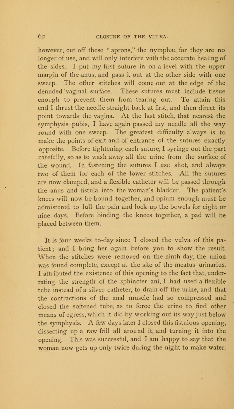 however, cut off these  aprons, the nymphse, for they are no longer of use, and will only interfere with the accurate healing of the sides. I put my first suture in on a level with the upper margin of the anus, and pass it out at the other side with one sweep. The other stitches will come out at the edge of the denuded vaginal surface. These sutures must include tissue enough to prevent them from tearing out. To attain this end I thrust the needle straight back at first, and then direct its point towards the vagina. At the last stitch, that nearest the symphysis pubis, I have again passed my needle all the way round with one sweep. The greatest difficulty always is to make the points of exit and of entrance of the sutures exactly opposite. Before tightening each suture, I syringe out the part carefully, so as to wash away all the urine from the surface of the wound. In fastening the sutures I use shot, and always two of them for each of the lower stitches. All the sutures are now clamped, and a flexible catheter will be passed through the anus and fistula into the woman's bladder. The patient's knees will now be bound together, and opium enough must be admistered to lull the pain and lock up the bowels for eight or nine days. Before binding the knees together, a pad will be placed between them. It is four weeks to-day since I closed the vulva of this pa- tient; and I bring her again before you to show the result. When the stitches were removed on the ninth day, the union was found complete, except at the site of the meatus urinarius. I attributed the existence of this opening to the fact that, under- rating the strength of the sphincter ani, I had used a flexible tube instead of a silver catheter, to drain off the urine, and that the contractions of the anal muscle had so compressed and closed the softened tube, as to force the urine to find other means of egress, which it did by working out its way just below the symphysis. A few days later I closed this fistulous opening, dissecting up a raw frill all around it, and turning it into the opening. This was successful, and I am happy to say that the woman now gets up only twice during the night to make water.