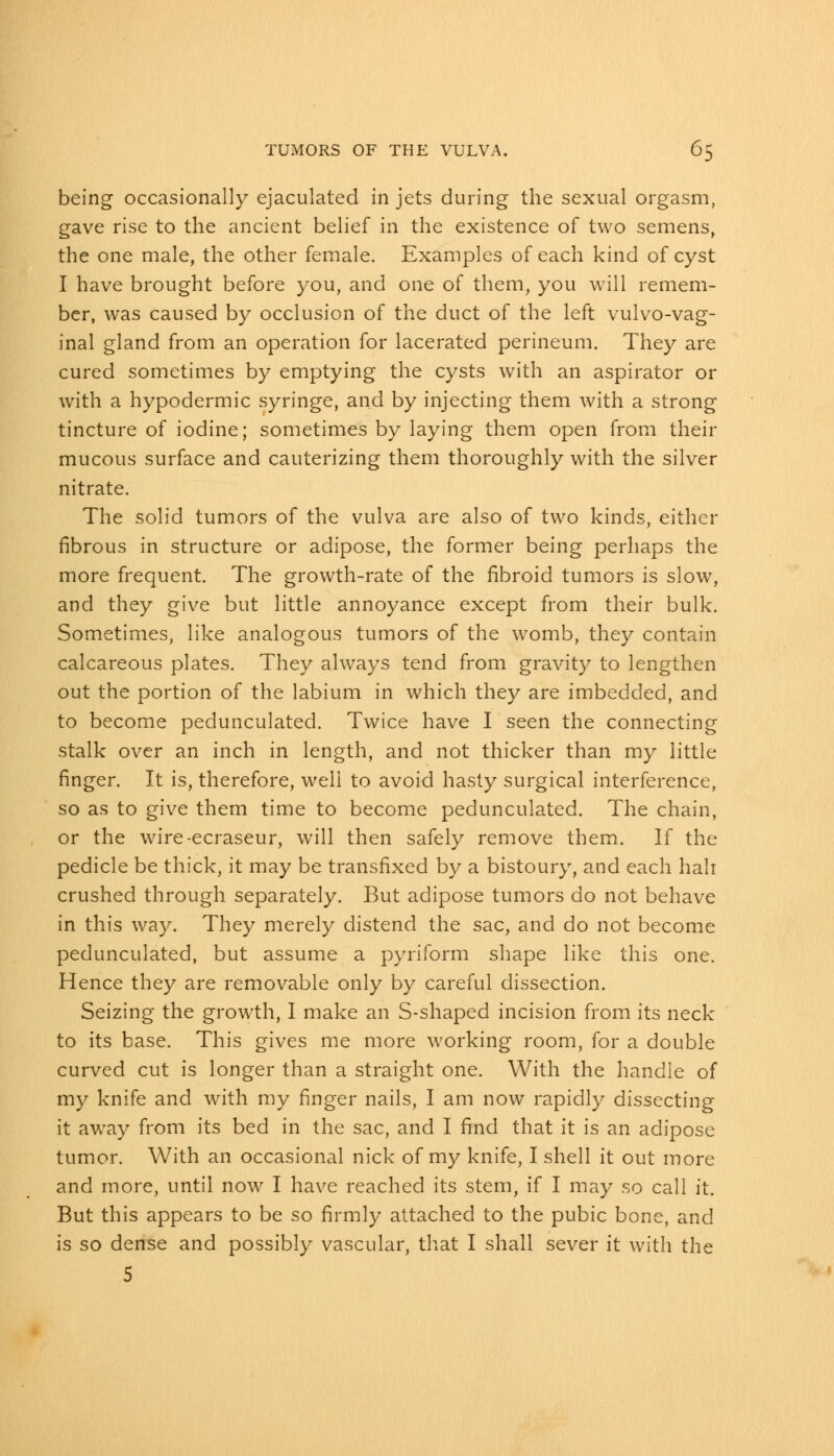 being occasionally ejaculated in jets during the sexual orgasm, gave rise to the ancient belief in the existence of two semens, the one male, the other female. Examples of each kind of cyst I have brought before you, and one of them, you will remem- ber, was caused by occlusion of the duct of the left vulvovag- inal gland from an operation for lacerated perineum. They are cured sometimes by emptying the cysts with an aspirator or with a hypodermic syringe, and by injecting them with a strong tincture of iodine; sometimes by laying them open from their mucous surface and cauterizing them thoroughly with the silver nitrate. The solid tumors of the vulva are also of two kinds, either fibrous in structure or adipose, the former being perhaps the more frequent. The growth-rate of the fibroid tumors is slow, and they give but little annoyance except from their bulk. Sometimes, like analogous tumors of the womb, they contain calcareous plates. They always tend from gravity to lengthen out the portion of the labium in which they are imbedded, and to become pedunculated. Twice have I seen the connecting stalk over an inch in length, and not thicker than my little finger. It is, therefore, well to avoid hasty surgical interference, so as to give them time to become pedunculated. The chain, or the wire-ecraseur, will then safely remove them. If the pedicle be thick, it may be transfixed by a bistoury, and each hah crushed through separately. But adipose tumors do not behave in this way. They merely distend the sac, and do not become pedunculated, but assume a pyriform shape like this one. Hence they are removable only by careful dissection. Seizing the growth, I make an S-shaped incision from its neck to its base. This gives me more working room, for a double curved cut is longer than a straight one. With the handle of my knife and with my finger nails, I am now rapidly dissecting it away from its bed in the sac, and I find that it is an adipose tumor. With an occasional nick of my knife, I shell it out more and more, until now I have reached its stem, if I may so call it. But this appears to be so firmly attached to the pubic bone, and is so dense and possibly vascular, that I shall sever it with the 5