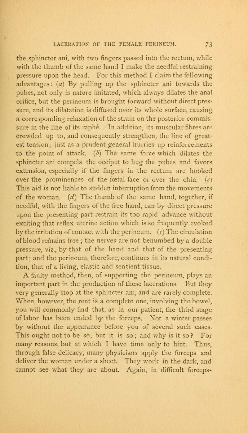 the sphincter ani, with two fingers passed into the rectum, while with the thumb of the same hand I make the needful restraining pressure upon the head. For this method I claim the following advantages: (a) By pulling up the sphincter ani towards the pubes, not only is nature imitated, which always dilates the anal orifice, but the perineum is brought forward without direct pres- sure, and its dilatation is diffused over its whole surface, causing a corresponding relaxation of the strain on the posterior commis- sure in the line of its raphe. In addition, its muscular fibres are crowded up to, and consequently strengthen, the line of great- est tension; just as a prudent general hurries up reinforcements to the point of attack, {b) The same force which dilates the sphincter ani compels the occiput to hug the pubes and favors extension, especially if the fingers in the rectum are hooked over the prominences of the fcetal face or over the chin, (c) This aid is not liable to sudden interruption from the movements of the woman, (d) The thumb of the same hand, together, if needful, with the fingers of the free hand, can by direct pressure upon the presenting part restrain its too rapid advance without exciting that reflex uterine action which is so frequently evoked by the irritation of contact with the perineum, (e) The circulation of blood remains free ; the nerves are not benumbed by a double pressure, viz., by that of the hand and that of the presenting part; and the perineum, therefore, continues in its natural condi- tion, that of a living, elastic and sentient tissue. A faulty method, then, of supporting the perineum, plays an important part in the production of these lacerations. But they very generally stop at the sphincter ani, and are rarely complete. When, however, the rent is a complete one, involving the bowel, you will commonly find that, as in our patient, the third stage of labor has been ended by the forceps. Not a winter passes by without the appearance before you of several such cases. This ought not to be so, but it is so ; and why is it so? For many reasons, but at which I have time only to hint. Thus, through false delicacy, many physicians apply the forceps and deliver the woman under a sheet. They work in the dark, and cannot see what they are about. Again, in difficult forceps-