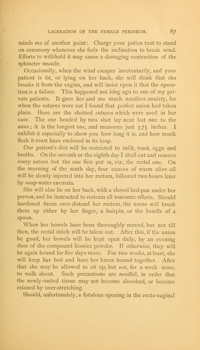 minds me of another point: Charge your patien tnot to stand on ceremony whenever she feels the inclination to break wind. Efforts to withhold it may cause a damaging contraction of the sphincter muscle. Occasionally, when the wind escapes involuntarily, and your patient is fat, or lying on her back, she will think that she breaks it from the vagina, and will insist upon it that the opera- tion is a failure. This happened not long ago to one of my pri- vate patients. It gave her and me much needless anxiety, for when the sutures were cut I found that perfect union had taken place. Here are the shotted sutures which were used in her case. The one beaded by two shot lay next but one to the anus ; it is the longest one, and measures just 3.75 inches. I exhibit it especially to show you how long it is, and how much flesh it must have enclosed in its loop. Our patient's diet will be restricted to milk, toast, eggs and broths. On the seventh or the eighth day I shall cut and remove every suture but the one first put in, viz., the rectal one. On the morning of the ninth day, four ounces of warm olive oil will be slowly injected into her rectum, followed two hours later by soap-water enemata. She will also lie on her back, with a shovel bed-pan under her person, and be instructed to restrain all tenesmic efforts. Should hardened faeces over-distend her rectum, the nurse will break them up either by her finger, a hairpin, or the handle of a spoon. When her bowels have been thoroughly moved, but not till then, the rectal stitch will be taken out. After this, if the union be good, her bowels will be kept open daily, by an evening dose of the compound licorice powder. If otherwise, they will be again bound for five days more. For two weeks, at least, she will keep her bed and have her knees bound together. After that she may be allowed to sit up, but not, for a week more, to walk about. Such precautions are needful, in order that the newly-united tissue may not become absorbed, or become relaxed by over-stretching. Should, unfortunately, a fistulous opening in the recto-vaginal