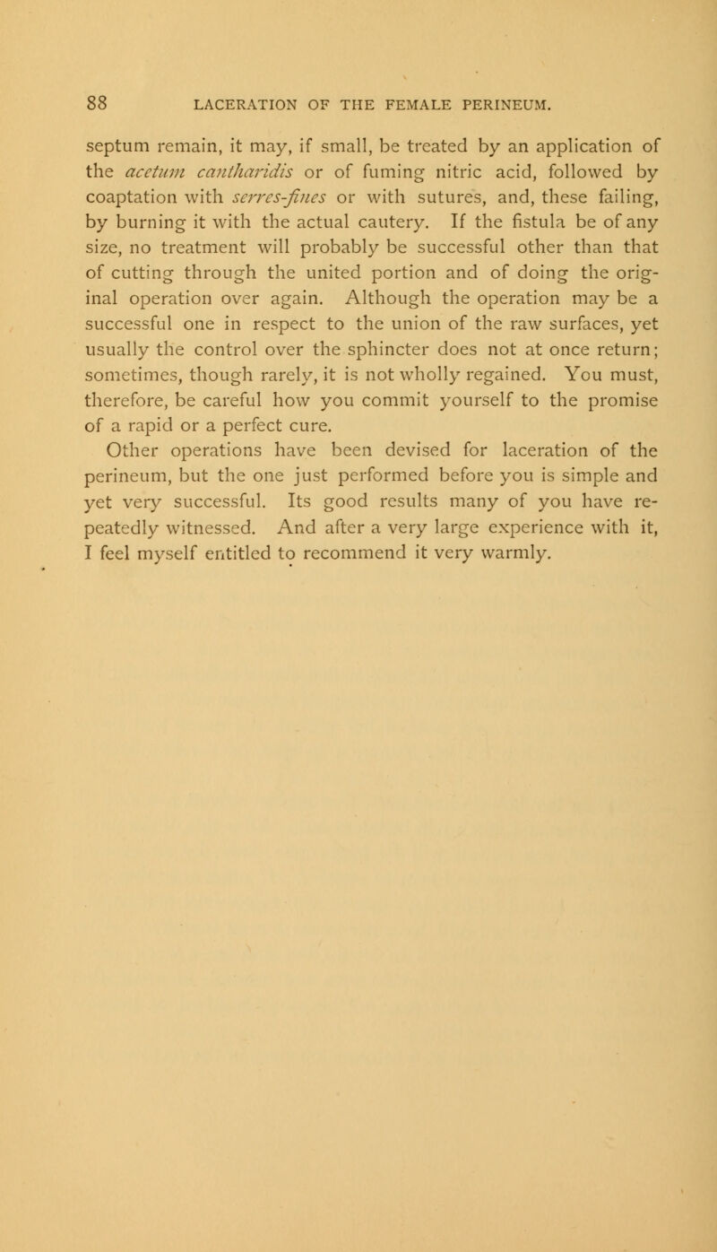 septum remain, it may, if small, be treated by an application of the acetum cantharidis or of fuming nitric acid, followed by coaptation with serres-ftnes or with sutures, and, these failing, by burning it with the actual cautery. If the fistula be of any size, no treatment will probably be successful other than that of cutting through the united portion and of doing the orig- inal operation over again. Although the operation may be a successful one in respect to the union of the raw surfaces, yet usually the control over the sphincter does not at once return; sometimes, though rarely, it is not wholly regained. You must, therefore, be careful how you commit yourself to the promise of a rapid or a perfect cure. Other operations have been devised for laceration of the perineum, but the one just performed before you is simple and yet very successful. Its good results many of you have re- peatedly witnessed. And after a very large experience with it, I feel myself entitled to recommend it very warmly.