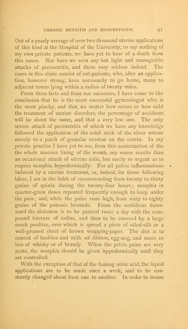 Out of a yearly average of over two thousand uterine applications of this kind at the Hospital of the University, to say nothing of my own private patients, we have yet to hear of a death from this cause. Nor have we seen any but light and manageable attacks of perimetritis, and these very seldom indeed. The cases in this clinic consist of out-patients, who, after an applica- tion, however strong, have necessarily to go home, many to adjacent towns lying within a radius of twenty miles. From these facts and from our successes, I have come to the conclusion that he is the most successful gynecologist who is the most plucky, and that, no matter how severe or how mild the treatment of uterine disorders, the percentage of accidents will be about the same, and that a very low one. The only severe attack of perimetritis of which we have any knowledge followed the application of the solid stick of the silver nitrate merely to a patch of granular erosion on the cervix. In my private practice I have yet to see, from this cauterization of the the whole mucous lining of the womb, any worse results than an occasional attack of uterine colic, but rarely so urgent as to require morphia hypodermically. For all pelvic inflammations induced by a uterine treatment, or, indeed, for those following labor, I am in the habit of recommending from twenty to thirty grains of quinia during the twenty-four hours; morphia in quarter-grain doses repeated frequently enough to keep under the pain; and, while the pulse runs high, from sixty to eighty grains of the potassic bromide. From the umbilicus down- ward the abdomen is to be painted twice a day with the com- pound tincture of iodine, and then to be covered by a large mush poultice, over which is spread a piece of oiled-silk or a well-greased sheet of brown wrapping-paper. The diet is to consist of beef-tea and milk ad libitum, egg-nog, and more or less of whisky or of brandy. When the pelvic pains are very acute, the morphia should be given hypodermically until they are controlled. With the exception of that of the fuming nitric acid, the liquid applications are to be made once a week, and to be con- stantly changed about from one to another. In order to insure
