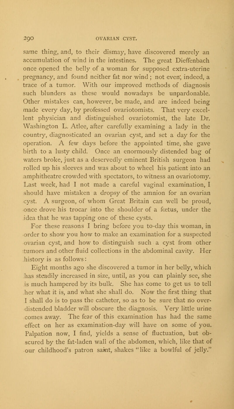 same thing, and, to their dismay, have discovered merely an accumulation of wind in the intestines. The great DiefTenbach once opened the belly of a woman for supposed extra-uterine pregnancy, and found neither fat nor wind ; not even; indeed, a trace of a tumor. With our improved methods of diagnosis such blunders as these would nowadays be unpardonable. Other mistakes can, however, be made, and are indeed being made every day, by professed ovariotomists. That very excel- lent physician and distinguished ovariotomist, the late Dr. Washington L. Atlee, after carefully examining a lady in the country, diagnosticated an ovarian cyst, and set a day for the operation. A few days before the appointed time, she gave birth to a lusty child. Once an enormously distended bag of waters broke, just as a deservedly eminent British surgeon had rolled up his sleeves and was about to wheel his patient into an amphitheatre crowded with spectators, to witness an ovariotomy. Last week, had I not made a careful vaginal examination, I should have mistaken a dropsy of the amnion for an ovarian cyst. A surgeon, of whom Great Britain can well be proud, once drove his trocar into the shoulder of a foetus, under the idea that he was tapping one of these cysts. For these reasons I bring before you to-day this woman, in order to show you how to make an examination for a suspected ovarian cyst, and how to distinguish such a cyst from other tumors and other fluid collections in the abdominal cavity. Her .history is as follows : Eight months ago she discovered a tumor in her belly, which .has steadily increased in size, until, as you can plainly see, she is much hampered by its bulk. She has come to get us to tell her what it is, and what she shall do. Now the first thing that I shall do is to pass the catheter, so as to be sure that no over- distended bladder will obscure the diagnosis. Very little urine comes away. The fear of this examination has had the same effect on her as examination-day will have on some of you. Palpation now, I find, yields a sense of fluctuation, but ob- scured by the fat-laden wall of the abdomen, which, like that of our childhood's patron samt, shakes like a bowlful of jelly.