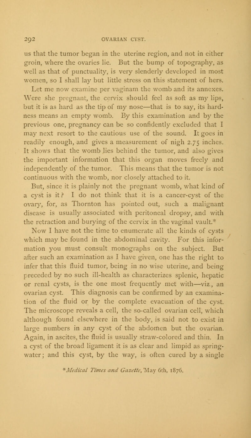 us that the tumor began in the uterine region, and not in either groin, where the ovaries lie. But the bump of topography, as well as that of punctuality, is very slenderly developed in most women, so I shall lay but little stress on this statement of hers. Let me now examine per vaginam the womb and its annexes. Were she pregnant, the cervix should feel as soft as my lips, but it is as hard as the tip of my nose—that is to say, its hard- ness means an empty womb. By this examination and by the previous one, pregnancy can be so confidently excluded that I may next resort to the cautious use of the sound. It goes in readily enough, and gives a measurement of nigh 2.75 inches. It shows that the womb lies behind the tumor, and also gives the important information that this organ moves freely and independently of the tumor. This means that the tumor is not continuous with the womb, nor closely attached to it. But, since it is plainly not the pregnant womb, what kind of a cyst is it ? I do not think that it is a cancer-cyst of the ovary, for, as Thornton has pointed out, such a malignant disease is usually associated with peritoneal dropsy, and with the retraction and burying of the cervix in the vaginal vault.* Now I have not the time to enumerate all the kinds of cysts which may be found in the abdominal cavity. For this infor- mation you must consult monographs on the subject. But after such an examination as I have given, one has the right to infer that this fluid tumor, being in no wise uterine, and being preceded by no such ill-health as characterizes splenic, hepatic or renal cysts, is the one most frequently met with—viz, an ovarian cyst. This diagnosis can be confirmed by an examina- tion of the fluid or by the complete evacuation of the cyst. The microscope reveals a cell, the so-called ovarian cell, which although found elsewhere in the body, is said not to exist in large numbers in any cyst of the abdomen but the ovarian. Again, in ascites, the fluid is usually straw-colored and thin. In a cyst of the broad ligament it is as clear and limpid as spring- water ; and this cyst, by the way, is often cured by a single *Medical Times and Gazette, May 6th, 1876.