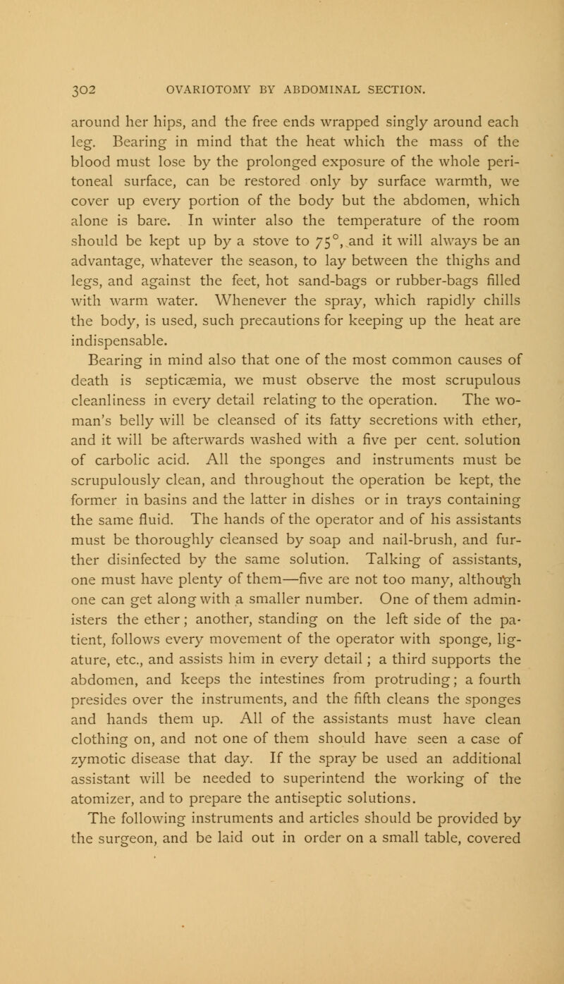 around her hips, and the free ends wrapped singly around each leg. Bearing in mind that the heat which the mass of the blood must lose by the prolonged exposure of the whole peri- toneal surface, can be restored only by surface warmth, we cover up every portion of the body but the abdomen, which alone is bare. In winter also the temperature of the room should be kept up by a stove to 75°, and it will always be an advantage, whatever the season, to lay between the thighs and legs, and against the feet, hot sand-bags or rubber-bags filled with warm water. Whenever the spray, which rapidly chills the body, is used, such precautions for keeping up the heat are indispensable. Bearing in mind also that one of the most common causes of death is septicaemia, we must observe the most scrupulous cleanliness in every detail relating to the operation. The wo- man's belly will be cleansed of its fatty secretions with ether, and it will be afterwards washed with a five per cent, solution of carbolic acid. All the sponges and instruments must be scrupulously clean, and throughout the operation be kept, the former in basins and the latter in dishes or in trays containing the same fluid. The hands of the operator and of his assistants must be thoroughly cleansed by soap and nail-brush, and fur- ther disinfected by the same solution. Talking of assistants, one must have plenty of them—five are not too many, although one can get along with a smaller number. One of them admin- isters the ether; another, standing on the left side of the pa- tient, follows every movement of the operator with sponge, lig- ature, etc., and assists him in every detail; a third supports the abdomen, and keeps the intestines from protruding; a fourth presides over the instruments, and the fifth cleans the sponges and hands them up. All of the assistants must have clean clothing on, and not one of them should have seen a case of zymotic disease that day. If the spray be used an additional assistant will be needed to superintend the working of the atomizer, and to prepare the antiseptic solutions. The following instruments and articles should be provided by the surgeon, and be laid out in order on a small table, covered