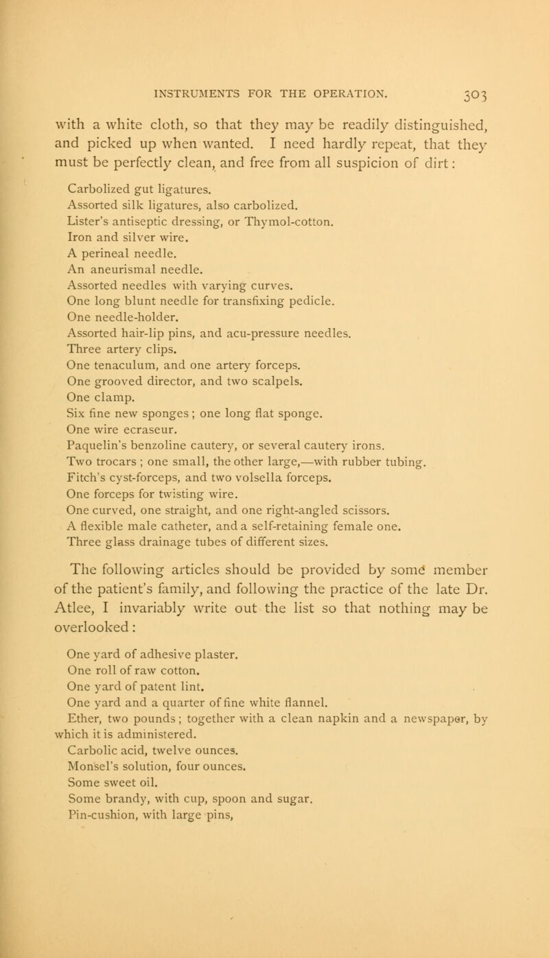 with a white cloth, so that they may be readily distinguished, and picked up when wanted. I need hardly repeat, that they must be perfectly clean, and free from all suspicion of dirt: Carbolized gut ligatures. Assorted silk ligatures, also carbolized. Lister's antiseptic dressing, or Thymol-cotton. Iron and silver wire. A perineal needle. An aneurismal needle. Assorted needles with varying curves. One long blunt needle for transfixing pedicle. One needle-holder. Assorted hair-lip pins, and acu-pressure needles. Three artery clips. One tenaculum, and one artery forceps. One grooved director, and two scalpels. One clamp. Six fine new sponges; one long flat sponge. One wire ecraseur. Paquelin's benzoline cautery, or several cautery irons. Two trocars ; one small, the other large,—with rubber tubing. Fitch's cyst-forceps, and two volsella forceps. One forceps for twisting wire. One curved, one straight, and one right-angled scissors. A flexible male catheter, and a self-retaining female one. Three glass drainage tubes of different sizes. The following articles should be provided by some' member of the patient's family, and following the practice of the late Dr. Atlee, I invariably write out the list so that nothing may be overlooked: One yard of adhesive plaster. One roll of raw cotton. One yard of patent lint. One yard and a quarter of fine white flannel. Ether, two pounds; together with a clean napkin and a newspaper, by which it is administered. Carbolic acid, twelve ounces. Monsel's solution, four ounces. Some sweet oil. Some brandy, with cup, spoon and sugar. Pin-cushion, with large pins,