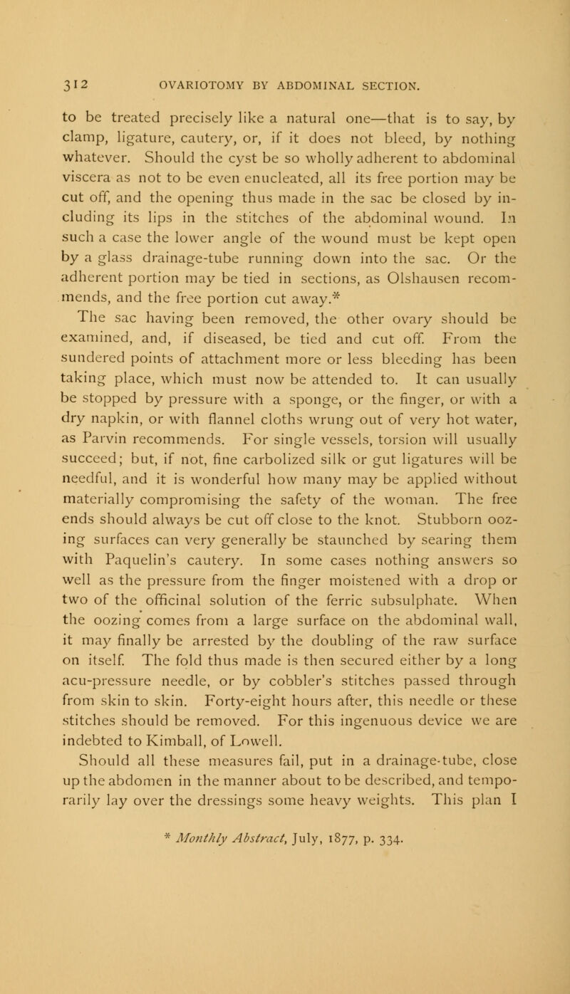 to be treated precisely like a natural one—that is to say, by clamp, ligature, cautery, or, if it does not bleed, by nothing whatever. Should the cyst be so wholly adherent to abdominal viscera as not to be even enucleated, all its free portion may be cut off, and the opening thus made in the sac be closed by in- cluding its lips in the stitches of the abdominal wound. In such a case the lower angle of the wound must be kept open by a glass drainage-tube running down into the sac. Or the adherent portion may be tied in sections, as Olshausen recom- mends, and the free portion cut away.* The sac having been removed, the other ovary should be examined, and, if diseased, be tied and cut off From the sundered points of attachment more or less bleeding has been taking place, which must now be attended to. It can usually be stopped by pressure with a sponge, or the finger, or with a dry napkin, or with flannel cloths wrung out of very hot water, as Parvin recommends. For single vessels, torsion will usually succeed; but, if not, fine carbolized silk or gut ligatures will be needful, and it is wonderful how many may be applied without materially compromising the safety of the woman. The free ends should always be cut off close to the knot. Stubborn ooz- ing surfaces can very generally be staunched by searing them with Paquelin's cautery. In some cases nothing answers so well as the pressure from the finger moistened with a drop or two of the officinal solution of the ferric subsulphate. When the oozing comes from a large surface on the abdominal wall, it may finally be arrested by the doubling of the raw surface on itself. The fold thus made is then secured either by a long acu-pressure needle, or by cobbler's stitches passed through from skin to skin. Forty-eight hours after, this needle or these stitches should be removed. For this ingenuous device we are indebted to Kimball, of Lowell. Should all these measures fail, put in a drainage-tube, close up the abdomen in the manner about to be described, and tempo- rarily lay over the dressings some heavy weights. This plan I * Mo?ithly Abstract, July, 1877, p. 334.