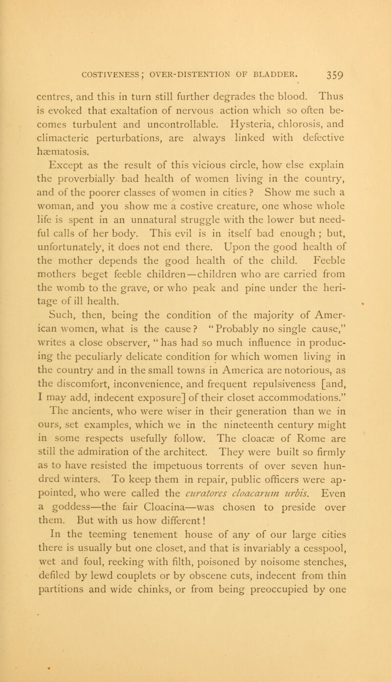 centres, and this in turn still further degrades the blood. Thus is evoked that exaltation of nervous action which so often be- comes turbulent and uncontrollable. Hysteria, chlorosis, and climacteric perturbations, are always linked with defective haematosis. Except as the result of this vicious circle, how else explain the proverbially bad health of women living in the country, and of the poorer classes of women in cities? Show me such a woman, and you show me a costive creature, one whose whole life is spent in an unnatural struggle with the lower but need- ful calls of her body. This evil is in itself bad enough ; but, unfortunately, it does not end there. Upon the good health of the mother depends the good health of the child. Feeble mothers beget feeble children—children who are carried from the womb to the grave, or who peak and pine under the heri- tage of ill health. Such, then, being the condition of the majority of Amer- ican women, what is the cause ?  Probably no single cause, writes a close observer,  has had so much influence in produc- ing the peculiarly delicate condition for which women living in the country and in the small towns in America are notorious, as the discomfort, inconvenience, and frequent repulsiveness [and, I may add, indecent exposure] of their closet accommodations. The ancients, who were wiser in their generation than we in ours, set examples, which we in the nineteenth century might in some respects usefully follow. The cloacae of Rome are still the admiration of the architect. They were built so firmly as to have resisted the impetuous torrents of over seven hun- dred winters. To keep them in repair, public officers were ap- pointed, who were called the curatores doacarum urbis. Even a goddess—the fair Cloacina—was chosen to preside over them. But with us how different! In the teeming tenement house of any of our large cities there is usually but one closet, and that is invariably a cesspool, wet and foul, reeking with filth, poisoned by noisome stenches, defiled by lewd couplets or by obscene cuts, indecent from thin partitions and wide chinks, or from being preoccupied by one