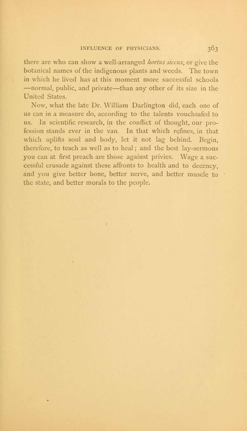 there are who can show a well-arranged hortus siccus, or give the botanical names of the indigenous plants and weeds. The town in which he lived has at this moment more successful schools —normal, public, and private—than any other of its size in the United States. Now, what the late Dr. William Darlington did, each one of us can in a measure do, according to the talents vouchsafed to us. In scientific research, in the conflict of thought, our pro- fession stands ever in the van. In that which re.fines, in that which uplifts soul and body, let it not lag behind. Begin, therefore, to teach as well as to heal; and the best lay-sermons you can at first preach are those against privies. Wage a suc- cessful crusade against these affronts to health and to decency, and you give better bone, better nerve, and better muscle to the state, and better morals to the people,