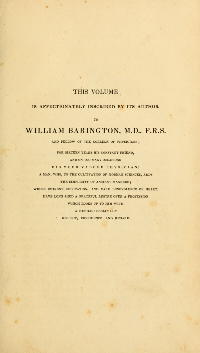 THIS VOLUME IS AFFECTIONATELY INSCRIBED BY ITS AUTHOR TO WILLIAM BABINGTON, M.D., F.R.S. AND FELLOW OF THE COLLEGE OF PHYSICIANS ; FOR SIXTEEN YEARS HIS CONSTANT FRIEND, AND ON TOO MANY OCCASIONS HIS MUCH VALUED PHYSICIAN; A MAN, WHO, TO THE CULTIVATION OF MODERN SCIENCES, ADDS THE SIMPLICITY OF ANCIENT MANNERS ; WHOSE EMINENT REPUTATION, AND RARE BENEVOLENCE OF HEART, HAVE LONG SHED A GRATEFUL LUSTRE OVER A PROFESSION WHICH LOOKS UP TO HIM WITH A MINGLED FEELING OF ' RESPECT, CONFIDENCE, AND REGARD.