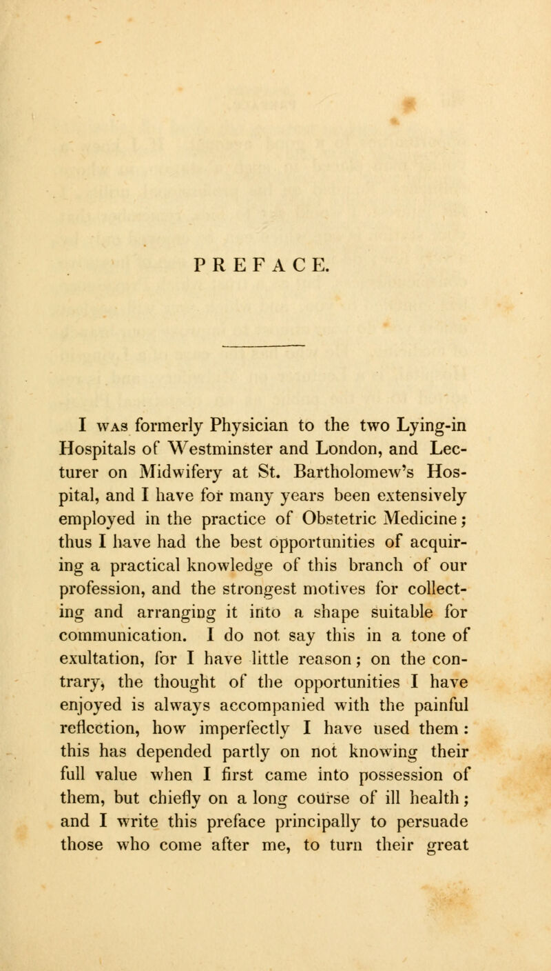 PREFACE. I was formerly Physician to the two Lying-in Hospitals of Westminster and London, and Lec- turer on Midwifery at St. Bartholomew's Hos- pital, and I have for many years been extensively employed in the practice of Obstetric Medicine; thus I have had the best opportunities of acquir- ing a practical knowledge of this branch of our profession, and the strongest motives for collect- ing and arranging it into a shape suitable for communication. I do not say this in a tone of exultation, for I have little reason; on the con- trary* the thought of the opportunities I have enjoyed is always accompanied with the painful reflection, how imperfectly I have used them : this has depended partly on not knowing their full value when I first came into possession of them, but chiefly on a long course of ill health; and I write this preface principally to persuade those who come after me, to turn their great