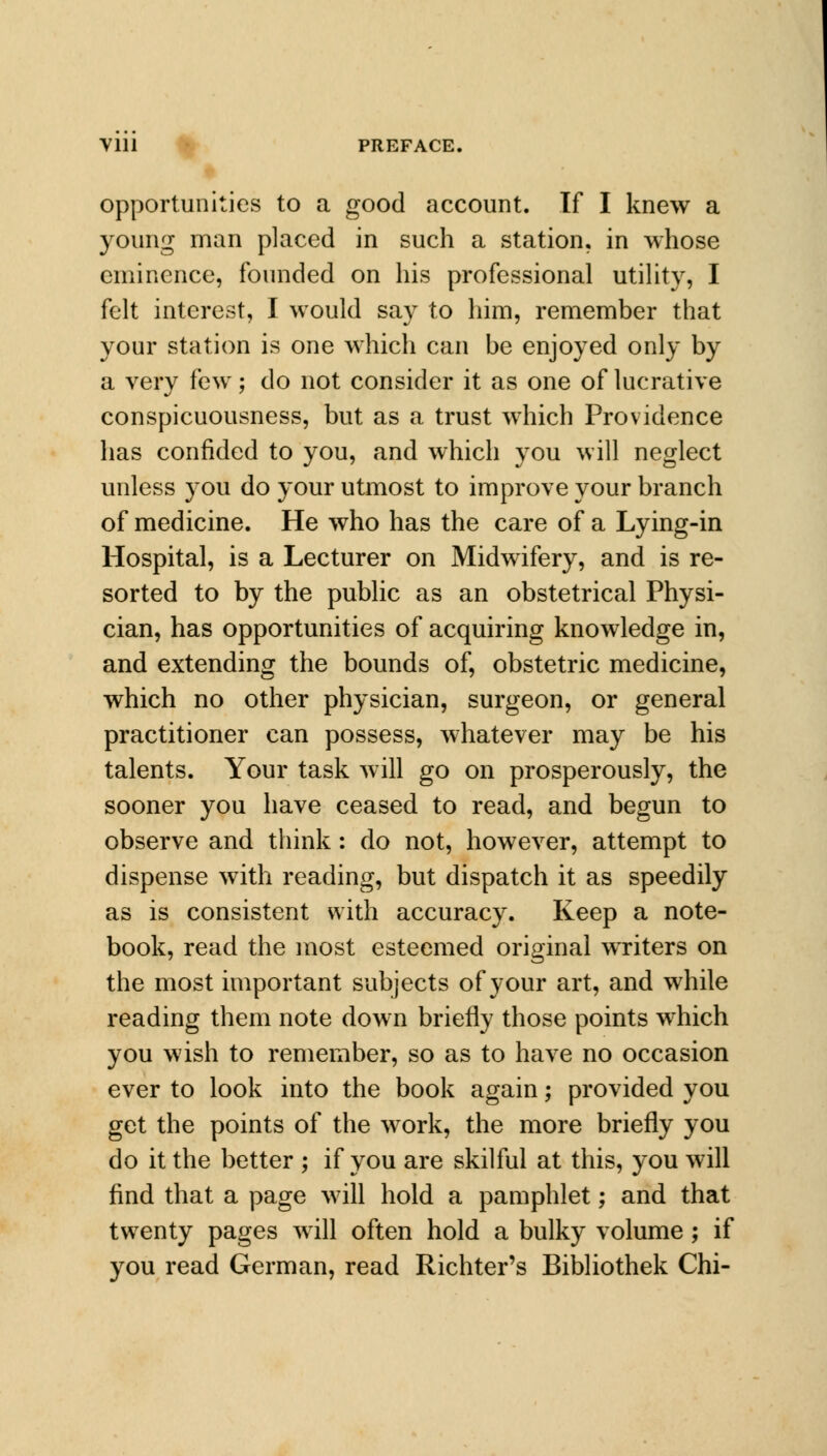 opportunities to a good account. If I knew a young man placed in such a station, in whose eminence, founded on his professional utility, I felt interest, I would say to him, remember that your station is one which can be enjoyed only by a very few; do not consider it as one of lucrative conspicuousness, but as a trust which Providence has confided to you, and which you will neglect unless you do your utmost to improve your branch of medicine. He who has the care of a Lying-in Hospital, is a Lecturer on Midwifery, and is re- sorted to by the public as an obstetrical Physi- cian, has opportunities of acquiring knowledge in, and extending the bounds of, obstetric medicine, which no other physician, surgeon, or general practitioner can possess, whatever may be his talents. Your task will go on prosperously, the sooner you have ceased to read, and begun to observe and think: do not, however, attempt to dispense with reading, but dispatch it as speedily as is consistent with accuracy. Keep a note- book, read the most esteemed original writers on the most important subjects of your art, and while reading them note down briefly those points which you wish to remember, so as to have no occasion ever to look into the book again; provided you get the points of the work, the more briefly you do it the better ; if you are skilful at this, you will find that a page will hold a pamphlet; and that twenty pages will often hold a bulky volume; if you read German, read Richter's Bibliothek Chi-