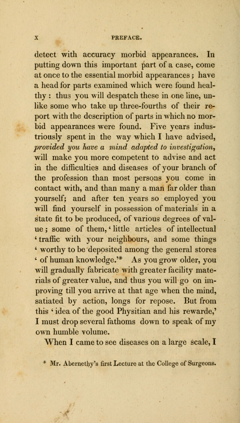 detect with accuracy morbid appearances. In putting down this important part of a case, come at once to the essential morbid appearances; have a head for parts examined which were found heal- thy : thus you will despatch these in one line, un- like some who take up three-fourths of their re- port with the description of parts in which no mor- bid appearances were found. Five years indus- triously spent in the way which I have advised, provided you have a mind adapted to investigation, will make you more competent to advise and act in the difficulties and diseases of your branch of the profession than most persons you come in contact with, and than many a man far older than yourself; and after ten years so employed you will find yourself in possession of materials in a state fit to be produced, of various degrees of val- ue ; some of them,i little articles of intellectual 'traffic with your neighbours, and some things 4 wrorthy to be deposited among the general stores ' of human knowledge.'* As you grow older, you will gradually fabricate with greater facility mate- rials of greater value, and thus you will go on im- proving till you arrive at that age when the mind, satiated by action, longs for repose. But from this \ idea of the good Physitian and his rewarde,' I must drop several fathoms down to speak of my own humble volume. When I came to see diseases on a large scale, I * Mr. Abernethy's first Lecture at the College of Surgeons.