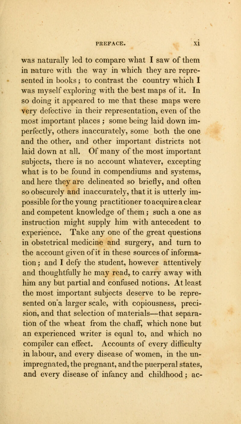 was naturally led to compare what I saw of them in nature with the way in which they are repre- sented in books; to contrast the country which I was myself exploring with the best maps of it. In so doing it appeared to me that these maps were very defective in their representation, even of the most important places ; some being laid down im- perfectly, others inaccurately, some both the one and the other, and other important districts not laid down at all. Of many of the most important subjects, there is no account whatever, excepting what is to be found in compendiums and systems, and here they are delineated so briefly, and often so obscurely and inaccurately, that it is utterly im- possible for the young practitioner to acquire a clear and competent knowledge of them; such a one as instruction might supply him with antecedent to experience. Take any one of the great questions in obstetrical medicine and surgery, and turn to the account given of it in these sources of informa- tion ; and I defy the student, however attentively and thoughtfully he may read, to carry away with him any but partial and confused notions. At least the most important subjects deserve to be repre- sented on'a larger scale, with copiousness, preci- sion, and that selection of materials—that separa- tion of the wheat from the chaff, which none but an experienced writer is equal to, and which no compiler can effect. Accounts of every difficulty in labour, and every disease of women, in the un- impregnated, the pregnant, and the puerperal states, and every disease of infancy and childhood; ac-