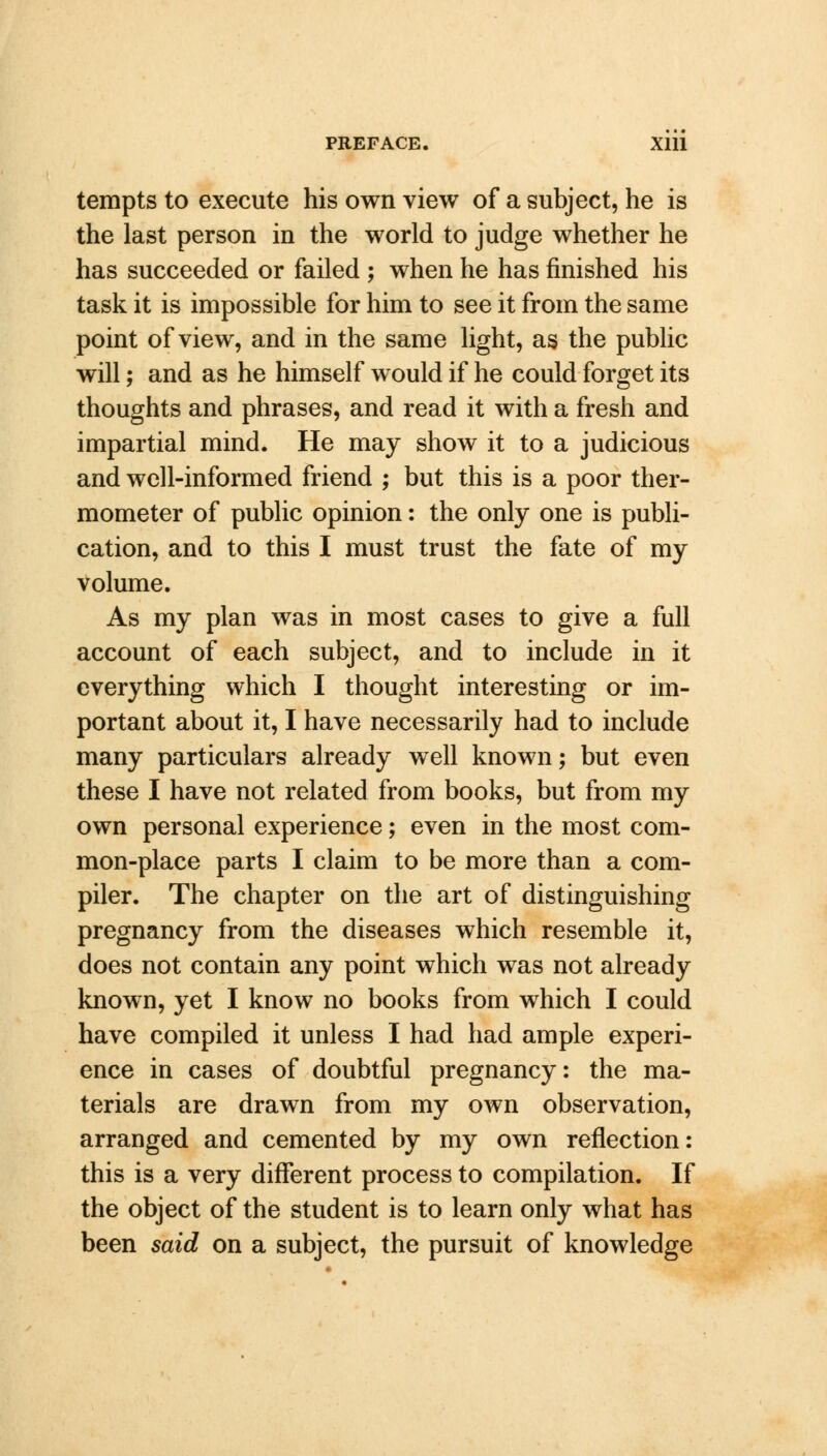 tempts to execute his own view of a subject, he is the last person in the world to judge whether he has succeeded or failed ; when he has finished his task it is impossible for him to see it from the same point of view, and in the same light, as the public will; and as he himself would if he could forget its thoughts and phrases, and read it with a fresh and impartial mind. He may show it to a judicious and well-informed friend ; but this is a poor ther- mometer of public opinion: the only one is publi- cation, and to this I must trust the fate of my volume. As my plan was in most cases to give a full account of each subject, and to include in it everything which I thought interesting or im- portant about it, I have necessarily had to include many particulars already well known; but even these I have not related from books, but from my own personal experience; even in the most com- mon-place parts I claim to be more than a com- piler. The chapter on the art of distinguishing pregnancy from the diseases which resemble it, does not contain any point which was not already known, yet I know no books from which I could have compiled it unless I had had ample experi- ence in cases of doubtful pregnancy: the ma- terials are drawn from my own observation, arranged and cemented by my own reflection: this is a very different process to compilation. If the object of the student is to learn only what has been said on a subject, the pursuit of knowledge