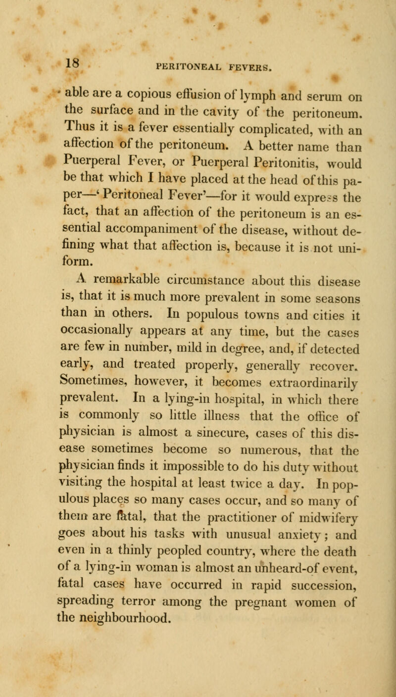 i • able are a copious effusion of lymph and serum on the surface and in the cavity of the peritoneum. Thus it is a fever essentially complicated, with an affection of the peritoneum. A better name than Puerperal Fever, or Puerperal Peritonitis, would be that which I have placed at the head of this pa- per—6 Peritoneal Fever'—for it would express the fact, that an affection of the peritoneum is an es- sential accompaniment of the disease, without de- fining what that affection is, because it is not uni- form. A remarkable circumstance about this disease is, that it is much more prevalent in some seasons than in others. In populous towns and cities it occasionally appears at any time, but the cases are few in number, mild in degree, and, if detected early, and treated properly, generally recover. Sometimes, however, it becomes extraordinarily prevalent. In a lying-in hospital, in which there is commonly so little illness that the office of physician is almost a sinecure, cases of this dis- ease sometimes become so numerous, that the physician finds it impossible to do his duty without visiting the hospital at least twice a day. In pop- ulous places so many cases occur, and so many of them are fetal, that the practitioner of midwifery goes about his tasks with unusual anxiety; and even in a thinly peopled country, where the death of a lying-in woman is almost an unheard-of event, fatal cases have occurred in rapid succession, spreading terror among the pregnant women of the neighbourhood.