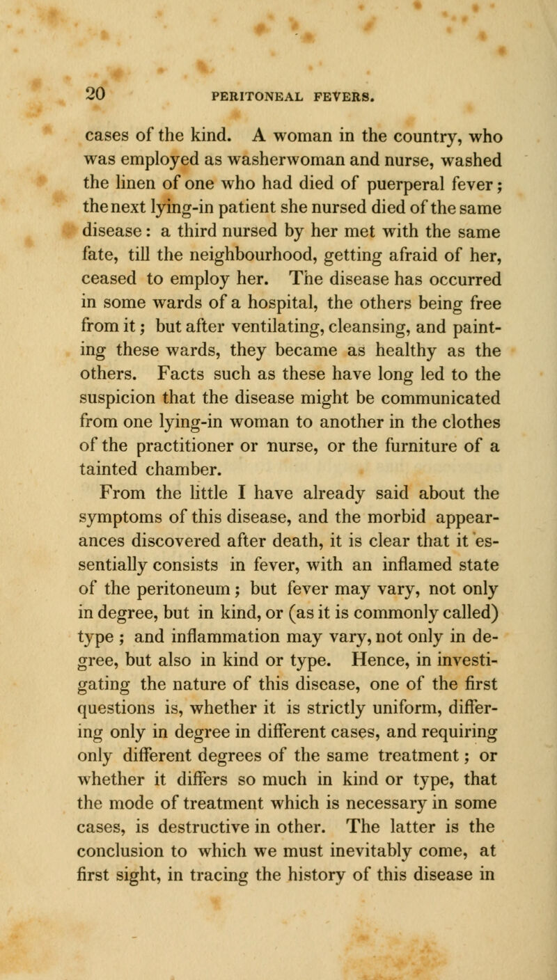 cases of the kind. A woman in the country, who was employed as washerwoman and nurse, washed the linen of one who had died of puerperal fever; the next lying-in patient she nursed died of the same disease: a third nursed by her met with the same fate, till the neighbourhood, getting afraid of her, ceased to employ her. The disease has occurred in some wards of a hospital, the others being free from it; but after ventilating, cleansing, and paint- ing these wards, they became as healthy as the others. Facts such as these have long led to the suspicion that the disease might be communicated from one lying-in woman to another in the clothes of the practitioner or nurse, or the furniture of a tainted chamber. From the little I have already said about the symptoms of this disease, and the morbid appear- ances discovered after death, it is clear that it es- sentially consists in fever, with an inflamed state of the peritoneum; but fever may vary, not only in degree, but in kind, or (as it is commonly called) type ; and inflammation may vary, not only in de- gree, but also in kind or type. Hence, in investi- gating the nature of this disease, one of the first questions is, whether it is strictly uniform, differ- ing only in degree in different cases, and requiring only different degrees of the same treatment; or whether it differs so much in kind or type, that the mode of treatment which is necessary in some cases, is destructive in other. The latter is the conclusion to which we must inevitably come, at first sight, in tracing the history of this disease in