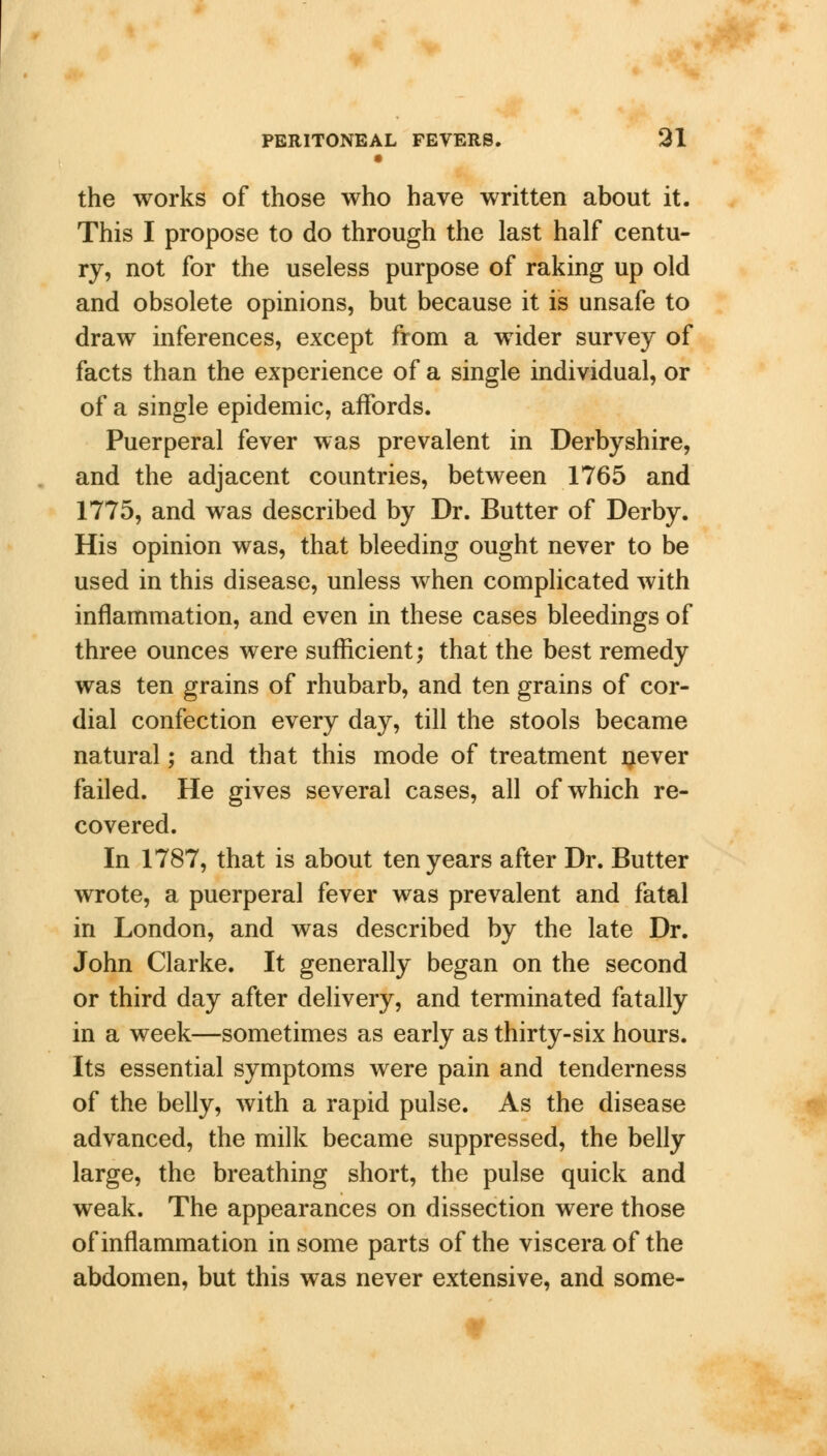 • the works of those who have written about it. This I propose to do through the last half centu- ry, not for the useless purpose of raking up old and obsolete opinions, but because it is unsafe to draw inferences, except from a wider survey of facts than the experience of a single individual, or of a single epidemic, affords. Puerperal fever was prevalent in Derbyshire, and the adjacent countries, between 1765 and 1775, and was described by Dr. Butter of Derby. His opinion was, that bleeding ought never to be used in this disease, unless when complicated with inflammation, and even in these cases bleedings of three ounces were sufficient; that the best remedy was ten grains of rhubarb, and ten grains of cor- dial confection every day, till the stools became natural; and that this mode of treatment never failed. He gives several cases, all of which re- covered. In 1787, that is about ten years after Dr. Butter wrote, a puerperal fever was prevalent and fatal in London, and was described by the late Dr. John Clarke. It generally began on the second or third day after delivery, and terminated fatally in a week—sometimes as early as thirty-six hours. Its essential symptoms were pain and tenderness of the belly, with a rapid pulse. As the disease advanced, the milk became suppressed, the belly large, the breathing short, the pulse quick and weak. The appearances on dissection were those of inflammation in some parts of the viscera of the abdomen, but this was never extensive, and some-