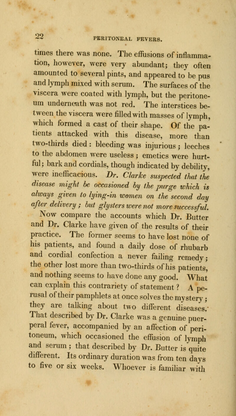 PERITONEAL FEVERS. times there was none. The effusions of inflamma- tion, however, were very abundant; they often amounted to several pints, and appeared to be pus and lymph mixed with serum. The surfaces of the viscera were coated with lymph, but the peritone- um underneath was not red. The interstices be- tween the viscera were filled with masses of lymph, which formed a cast of their shape. Of the pa- tients attacked with this disease, more than two-thirds died : bleeding was injurious; leeches to the abdomen were useless ; emetics were hurt- ful; bark and cordials, though indicated by debility, were inefficacious. Dr. Clarke suspected that the disease might be occasioned by the purge which is always given to lying-in women on the second day after delivery; but glysters were not more successful. Now compare the accounts which Dr. Butter and Dr. Clarke have given of the results of their practice. The former seems to have lost none of his patients, and found a daily dose of rhubarb and cordial confection a never failing remedy; the other lost more than two-thirds of his patients', and nothing seems to have done any good. What can explain this contrariety of statement ? A pe- rusal of their pamphlets at once solves the mystery; they are talking about two different diseases/ That described by Dr. Clarke was a genuine puer- peral fever, accompanied by an affection of peri- toneum, which occasioned the effusion of lymph and serum ; that described by Dr. Butter is quite different. Its ordinary duration was from ten days to five or six weeks. Whoever is familiar with