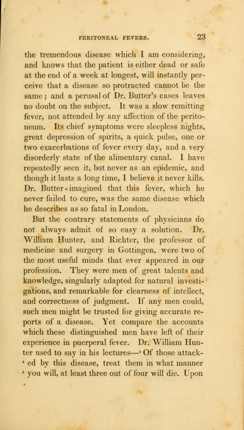 the tremendous disease which I am considering, and knows that the patient is either dead or safe at the end of a week at longest, will instantly per- ceive that a disease so protracted cannot be the same; and a perusal of Dr. Butter's cases leaves no doubt on the subject. It was a slow remitting fever, not attended by any affection of the perito- neum. Its chief symptoms were sleepless nights, great depression of spirits, a quick pulse, one or two exacerbations of fever every day, and a very disorderly state of the alimentary canal. I have repeatedly seen it, but never as an epidemic, and though it lasts a long time, I believe it never kills. Dr. Butter > imagined that this fever, which he never failed to cure, was the same disease which he describes as so fatal in London. But the contrary statements of physicians do not always admit of so easy a solution. Dr. William Hunter, and Richter, the professor of medicine and surgery in Gottingen, were two of the most useful minds that ever appeared in our profession. They were men of great talents and knowledge, singularly adapted for natural investi- gations, and remarkable for clearness of intellect, and correctness of judgment. If any men could, such men might be trusted for giving accurate re- ports of a disease. Yet compare the accounts which these distinguished men have left of their experience in puerperal fever. Dr. William Hun- ter used to say in his lectures—' Of those attack- 4 ed by this disease, treat them in what manner ' you will, at least three out of four will die. Upon