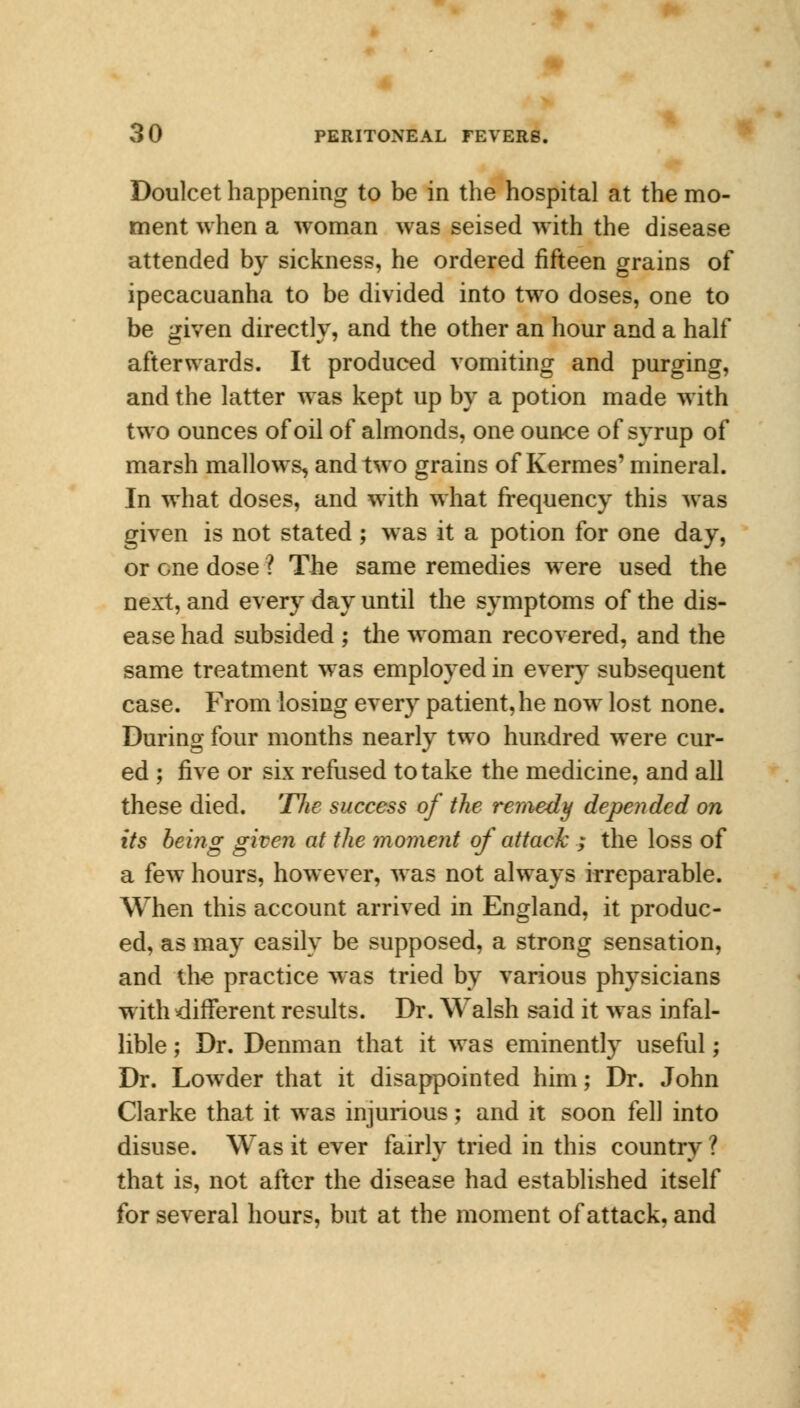 Doulcet happening to be in the hospital at the mo- ment when a woman was seised with the disease attended by sickness, he ordered fifteen grains of ipecacuanha to be divided into two doses, one to be given directly, and the other an hour and a half afterwards. It produced vomiting and purging, and the latter was kept up by a potion made with two ounces of oil of almonds, one ounce of syrup of marsh mallows, and two grains of Kermes' mineral. In what doses, and with what frequency this was given is not stated; was it a potion for one day, or one dose ? The same remedies were used the next, and every day until the symptoms of the dis- ease had subsided ; the woman recovered, and the same treatment was employed in every subsequent case. From losing every patient, he now lost none. During four months nearly two hundred were cur- ed ; five or six refused to take the medicine, and all these died. The success of the remedy depended on its being given at the moment of attack ; the loss of a few hours, however, was not always irreparable. When this account arrived in England, it produc- ed, as may easily be supposed, a strong sensation, and the practice was tried by various physicians with different results. Dr. Walsh said it was infal- lible ; Dr. Denman that it was eminently useful; Dr. Lowder that it disappointed him; Dr. John Clarke that it was injurious; and it soon fell into disuse. Was it ever fairly tried in this country ? that is, not after the disease had established itself for several hours, but at the moment of attack, and