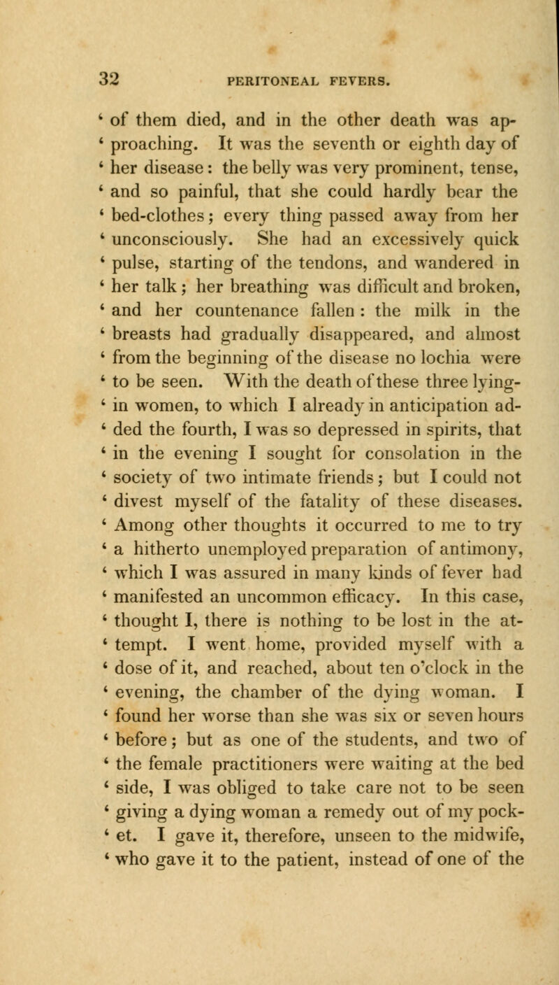 4 of them died, and in the other death was ap- 4 proaching. It was the seventh or eighth day of 4 her disease: the belly was very prominent, tense, 4 and so painful, that she could hardly bear the 1 bed-clothes; every thing passed away from her 1 unconsciously. She had an excessively quick 4 pulse, starting of the tendons, and wandered in 4 her talk; her breathing was difficult and broken, 4 and her countenance fallen: the milk in the 4 breasts had gradually disappeared, and almost 4 from the beginning of the disease no lochia were 4 to be seen. With the death of these three lying- 4 in women, to which I already in anticipation ad- 4 ded the fourth, I was so depressed in spirits, that 4 in the evening I sought for consolation in the 4 society of two intimate friends; but I could not 4 divest myself of the fatality of these diseases. 4 Among other thoughts it occurred to me to try 4 a hitherto unemployed preparation of antimony, 4 which I was assured in many lands of fever had 4 manifested an uncommon efficacy. In this case, 4 thought I, there is nothing to be lost in the at- 4 tempt. I went home, provided myself with a 4 dose of it, and reached, about ten o'clock in the 4 evening, the chamber of the dying woman. I 4 found her worse than she was six or seven hours 4 before; but as one of the students, and two of 4 the female practitioners were waiting at the bed 4 side, I was obliged to take care not to be seen 4 giving a dying woman a remedy out of my pock- 4 et. I gave it, therefore, unseen to the midwife, 4 who gave it to the patient, instead of one of the