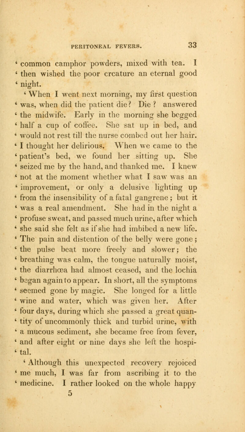 4 common camphor powders, mixed with tea. I 4 then wished the poor creature an eternal good 4 night. 4 When I went next morning, my first question 4 was, when did the patient die ? Die ? answered 4 the midwife. Early in the morning she begged 4 half a cup of coffee. She sat up in bed, and 4 would not rest till the nurse combed out her hair. 4 I thought her delirious. When we came to the 4 patient's bed, we found her sitting up. She 4 seized me by the hand, and thanked me. I knew 4 not at the moment whether what I saw wras an 4 improvement, or only a delusive lighting up 4 from the insensibility of a fatal gangrene; but it 4 was a real amendment. She had in the night a 4 profuse sweat, and passed much urine, after which 4 she said she felt as if she had imbibed a new life. 4 The pain and distention of the belly were gone; 4 the pulse beat more freely and slower; the 4 breathing was calm, the tongue naturally moist, 4 the diarrhoea had almost ceased, and the lochia 4 began again to appear. In short, all the symptoms 4 seemed gone by magic. She longed for a little 4 wine and water, which was given her. After 4 four days, during which she passed a great quan- 4 tity of uncommonly thick and turbid urine, with 4 a mucous sediment, she became free from fever, 4 and after eight or nine days she left the hospi- 4 tal. 4 Although this unexpected recovery rejoiced 4 me much, I was far from ascribing it to the 4 medicine. I rather looked on the whole happy 5