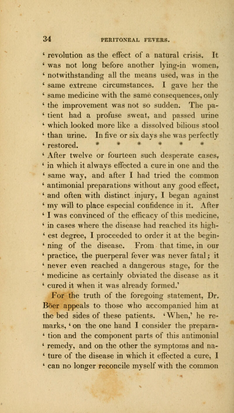 1 revolution as the effect of a natural crisis. It 1 was not long before another lying-in women, 4 notwithstanding all the means used, was in the 4 same extreme circumstances. I gave her the 1 same medicine with the same consequences, only 4 the improvement was not so sudden. The pa- 1 tient had a profuse sweat, and passed urine 4 which looked more like a dissolved bilious stool ' than urine. In five or six days she was perfectly 4 restored. # * 4 After twelve or fourteen such desperate cases, 4 in which it always effected a cure in one and the 4 same way, and after I had tried the common 4 antimonial preparations without any good effect, 4 and often with distinct injury, I began against 4 my will to place especial confidence in it. After 4 I was convinced of the efficacy of this medicine, 4 in cases where the disease had reached its high- 4 est degree, I proceeded to order it at the begin- 4 ning of the disease. From that time, in our 4 practice, the puerperal fever was never fatal; it 4 never even reached a dangerous stage, for the 4 medicine as certainly obviated the disease as it 4 cured it when it was already formed.' For the truth of the foregoing statement, Dr. Boer appeals to those who accompanied him at the bed sides of these patients. 4 When,' he re- marks, 4 on the one hand I consider the prepara- 4 tion and the component parts of this antimonial 4 remedy, and on the other the symptoms and na- 4 ture of the disease in which it effected a cure, I 4 can no longer reconcile myself with the common