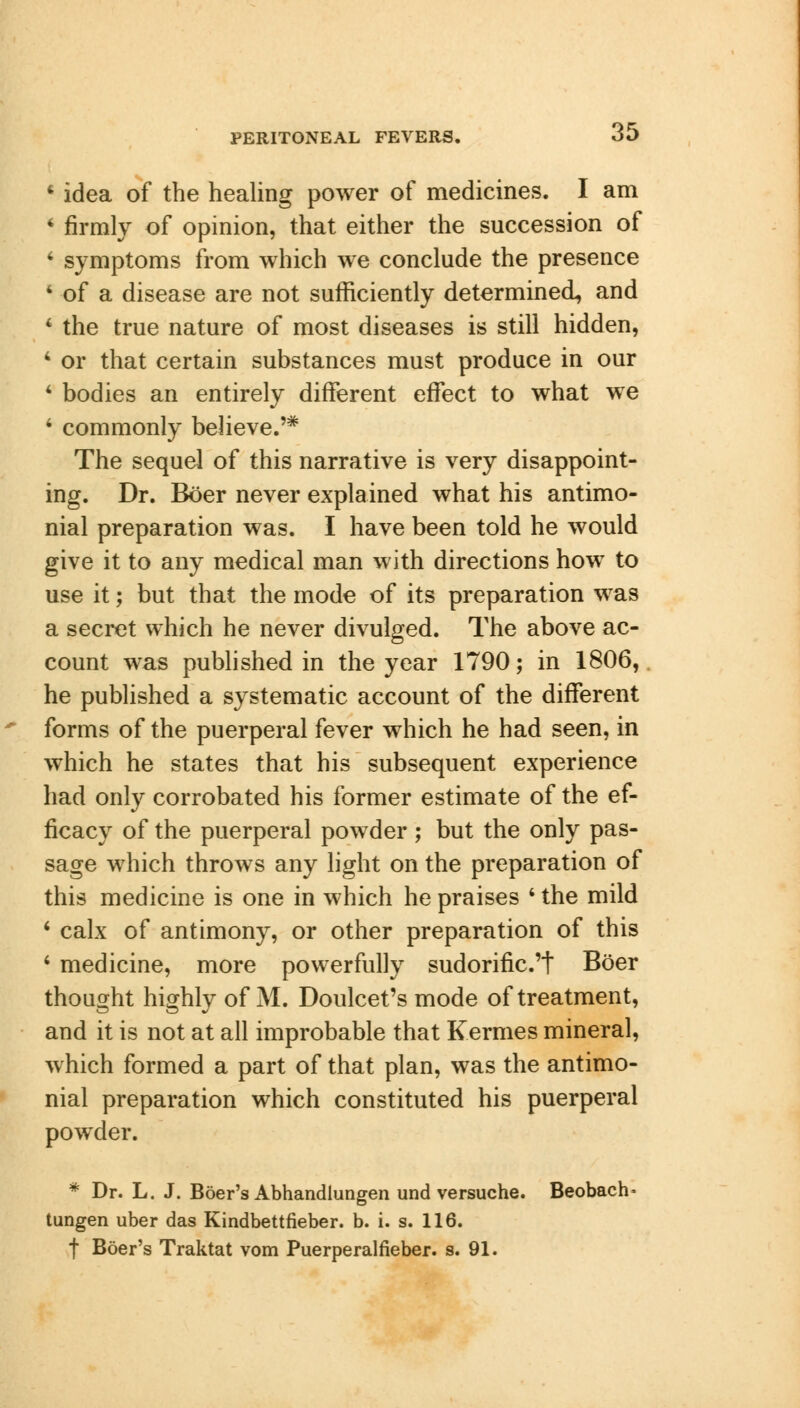 * idea of the healing power of medicines. I am 4 firmly of opinion, that either the succession of 4 symptoms from which we conclude the presence 4 of a disease are not sufficiently determined, and 4 the true nature of most diseases is still hidden, 4 or that certain substances must produce in our 4 bodies an entirely different effect to what we 4 commonly believe.'* The sequel of this narrative is very disappoint- ing. Dr. Boer never explained what his antimo- nial preparation was. I have been told he would give it to any medical man with directions how to use it; but that the mode of its preparation was a secret which he never divulged. The above ac- count was published in the year 1790; in 1806, he published a systematic account of the different forms of the puerperal fever which he had seen, in which he states that his subsequent experience had only corrobated his former estimate of the ef- ficacy of the puerperal powder ; but the only pas- sage which throws any light on the preparation of this medicine is one in which he praises 4 the mild 4 calx of antimony, or other preparation of this 4 medicine, more powerfully sudorific.'t Boer thought highly of M. Doulcet's mode of treatment, and it is not at all improbable that Kermes mineral, which formed a part of that plan, was the antimo- nial preparation which constituted his puerperal powder. * Dr. L. J. Boer's Abhandlungen und versuche. Beobach* tungen uber das Kindbettfieber. b. i. s. 116. f Boer's Traktat vom Puerperalfieber. s. 91.