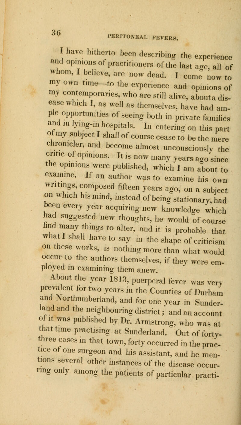 I have hitherto been describing the experience and opinions of practitioners of the last age, all of whom, I believe, are now dead. I come now to my own time-to the experience and opinions of my contemporaries, who are still alive, abouta dis- ease which I, as well as themselves, have had am- ple opportunities of seeing both m private families and m lying-in hospitals. In entering on this part of my subject I shall of course cease to be the mere chronicler, and become almost unconsciously the cntic of opinions. It is now many years ago since the opinions were published, which 1 am about to examme. If an author was to examine his own writings composed fifteen years ago, on a subject on which his mind, instead of being stationary, had been every year acquiring new knowledge which had suggested new thoughts, he would of course find many things to alter, and it is probable that what I shall have to say in the shape of criticism on these works, is nothing more than what would occur to the authors themselves, if thev were em- ployed m examining them anew. About the year 1813, puerperal fever was very prevalent for two years in the Counties of Durham and Northumberland, and for one year in Sunder- land and the neighbouring district; and an account of it was published by Dr. Armstrong, who was at that time practising at Sunderland. Out of forty- three cases in that town, forty occurred in the prac- tice of one surgeon and his assistant, and he men- tions several other instances of the disease occur- ring only among the patients of particular practi-