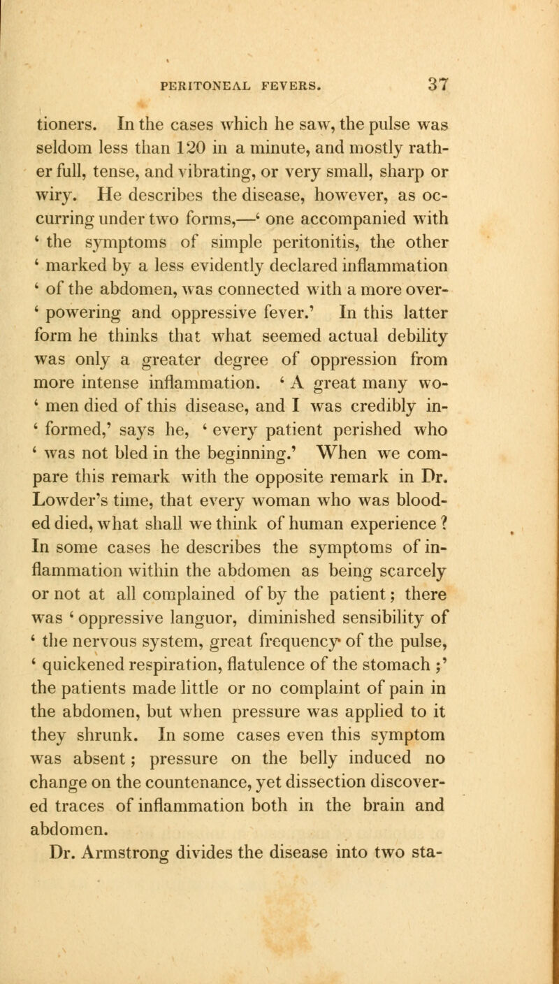 tioners. In the cases which he saw, the pulse was seldom less than 120 in a minute, and mostly rath- er full, tense, and vibrating, or very small, sharp or wiry. He describes the disease, however, as oc- curring under two forms,—4 one accompanied with 4 the symptoms of simple peritonitis, the other 4 marked by a less evidently declared inflammation 4 of the abdomen, was connected with a more over- ' powering and oppressive fever.' In this latter form he thinks that what seemed actual debility was only a greater degree of oppression from more intense inflammation. 4 A great many wo- 4 men died of this disease, and I was credibly in- 4 formed,' says he, 4 every patient perished who 4 was not bled in the beginning.' When we com- pare this remark with the opposite remark in Dr. Lowder's time, that every woman who was blood- ed died, what shall we think of human experience ? In some cases he describes the symptoms of in- flammation within the abdomen as being scarcely or not at all complained of by the patient; there was 4 oppressive languor, diminished sensibility of 4 the nervous system, great frequency* of the pulse, 4 quickened respiration, flatulence of the stomach ;' the patients made little or no complaint of pain in the abdomen, but when pressure was applied to it they shrunk. In some cases even this symptom was absent; pressure on the belly induced no change on the countenance, yet dissection discover- ed traces of inflammation both in the brain and abdomen. Dr. Armstrong divides the disease into two sta-