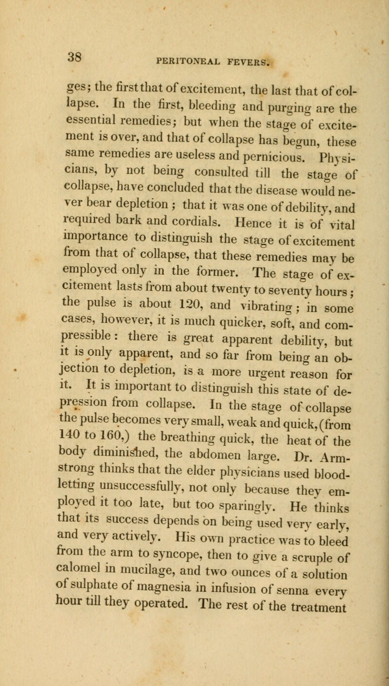 PERITONEAL FEVERS. ges; the first that of excitement, the last that of col- lapse. In the first, bleeding and purging are the essential remedies; but when the stage of excite- ment is over, and that of collapse has begun, these same remedies are useless and pernicious. Physi- cians, by not being consulted till the stage of collapse, have concluded that the disease would ne- ver bear depletion ; that it was one of debility, and required bark and cordials. Hence it is of vital importance to distinguish the stage of excitement from that of collapse, that these remedies may be employed only in the former. The stage of ex- citement lasts from about twenty to seventy hours; the pulse is about 120, and vibrating; in some cases, however, it is much quicker, soft, and com- pressible : there is great apparent debility, but it is only apparent, and so far from being an ob- jection to depletion, is a more urgent reason for it. It is important to distinguish this state of de- pression from collapse. In the stage of collapse the pulse becomes very small, weak and quick, (from 140 to 160,) the breathing quick, the heat of the body diminished, the abdomen large. Dr. Arm- strong thinks that the elder physicians used blood- letting unsuccessfully, not only because they em- ployed it too late, but too sparingly. He thinks that its success depends on being used very early, and very actively. His own practice was to bleed from the arm to syncope, then to give a scruple of calomel in mucilage, and two ounces of a solution of sulphate of magnesia in infusion of senna every hour till they operated. The rest of the treatment