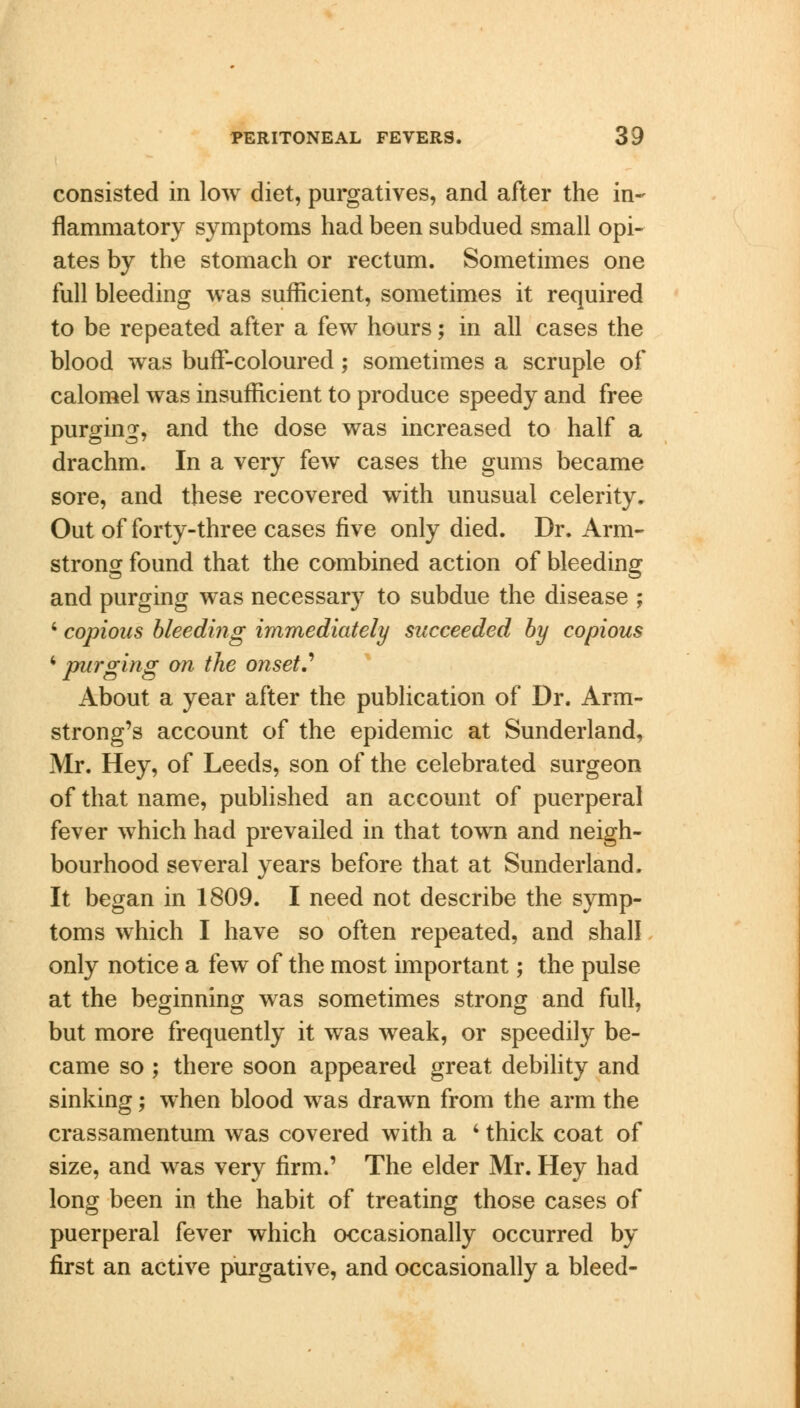 consisted in low diet, purgatives, and after the in- flammatory symptoms had been subdued small opi- ates by the stomach or rectum. Sometimes one full bleeding was sufficient, sometimes it required to be repeated after a few hours; in all cases the blood was buff-coloured; sometimes a scruple of calomel was insufficient to produce speedy and free purging, and the dose was increased to half a drachm. In a very few cases the gums became sore, and these recovered with unusual celerity. Out of forty-three cases five only died. Dr. Arm- strong found that the combined action of bleeding and purging was necessary to subdue the disease ; 4 copious bleeding immediately succeeded by copious 4 purging on the onset? About a year after the publication of Dr. Arm- strong's account of the epidemic at Sunderland, Mr. Hey, of Leeds, son of the celebrated surgeon of that name, published an account of puerperal fever which had prevailed in that town and neigh- bourhood several years before that at Sunderland. It began in 1809. I need not describe the symp- toms which I have so often repeated, and shall only notice a few of the most important; the pulse at the beginning was sometimes strong and full, but more frequently it was weak, or speedily be- came so ; there soon appeared great debility and sinking; when blood was drawn from the arm the crassamentum was covered with a 4 thick coat of size, and was very firm.' The elder Mr. Hey had long been in the habit of treating those cases of puerperal fever which occasionally occurred by first an active purgative, and occasionally a bleed-