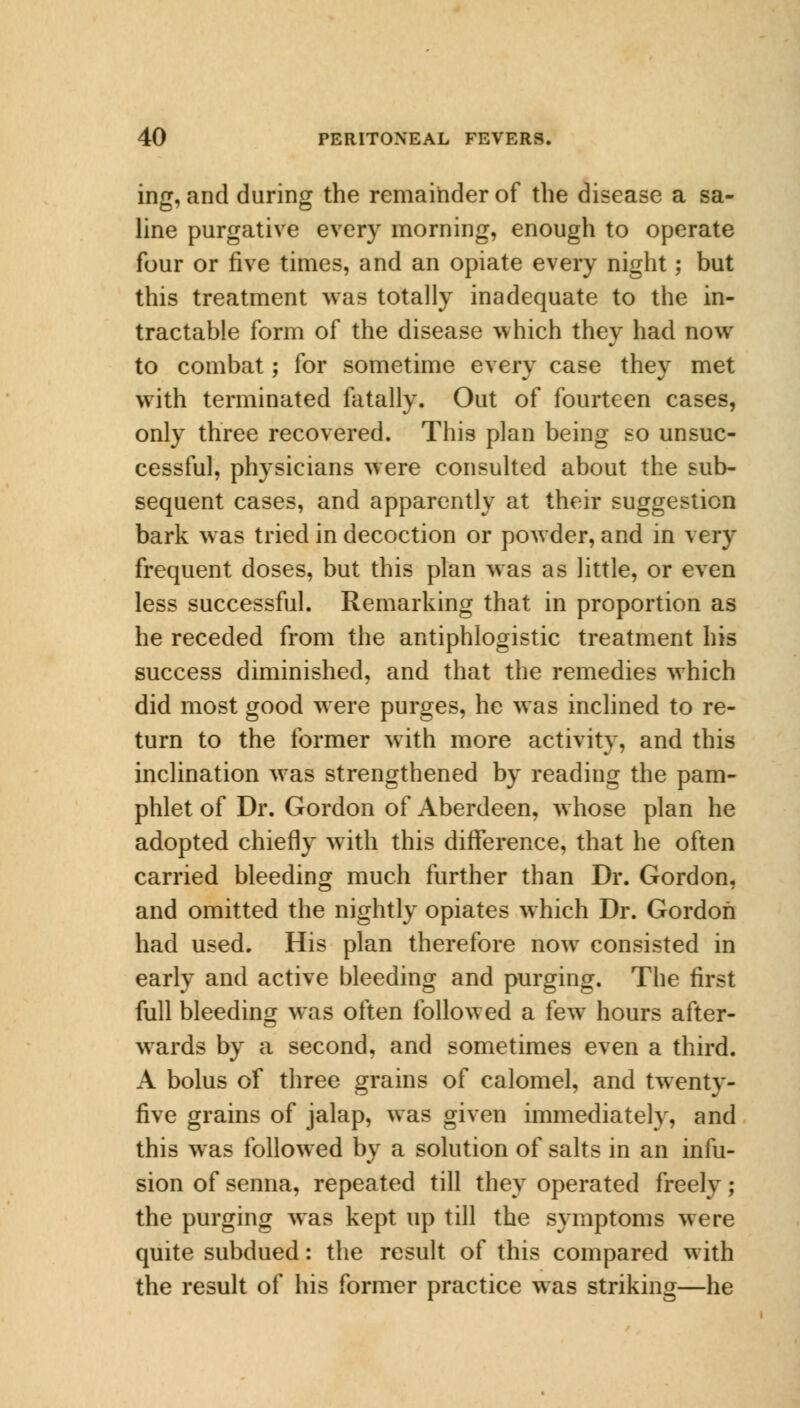 ing, and during the remainder of the disease a sa- line purgative every morning, enough to operate four or five times, and an opiate every night; but this treatment was totally inadequate to the in- tractable form of the disease which they had now to combat; for sometime every case they met with terminated fatally. Out of fourteen cases, only three recovered. This plan being so unsuc- cessful, physicians were consulted about the sub- sequent cases, and apparently at their suggestion bark was tried in decoction or powder, and in very frequent doses, but this plan was as little, or even less successful. Remarking that in proportion as he receded from the antiphlogistic treatment his success diminished, and that the remedies which did most good were purges, he was inclined to re- turn to the former with more activity, and this inclination was strengthened by reading the pam- phlet of Dr. Gordon of Aberdeen, whose plan he adopted chiefly with this difference, that he often carried bleeding much further than Dr. Gordon, and omitted the nightly opiates which Dr. Gordon had used. His plan therefore now consisted in early and active bleeding and purging. The first full bleeding was often followed a few hours after- wards by a second, and sometimes even a third. A bolus of three grains of calomel, and twenty- five grains of jalap, was given immediately, and this was followed by a solution of salts in an infu- sion of senna, repeated till they operated freely; the purging was kept up till the symptoms were quite subdued: the result of this compared with the result of his former practice was striking—he