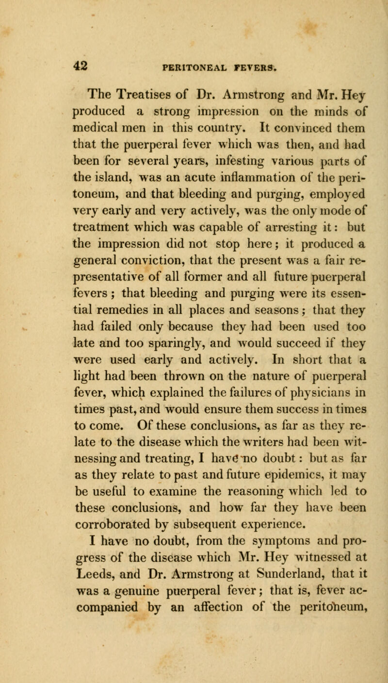 The Treatises of Dr. Armstrong and Mr. Hey produced a strong impression on the minds of medical men in this country. It convinced them that the puerperal fever which was then, and had been for several years, infesting various parts of the island, was an acute inflammation of the peri- toneum, and that bleeding and purging, employed very early and very actively, was the only mode of treatment which was capable of arresting it: but the impression did not stop here; it produced a general conviction, that the present was a fair re- presentative of all former and all future puerperal fevers ; that bleeding and purging were its essen- tial remedies in all places and seasons; that they had failed only because they had been used too late and too sparingly, and would succeed if they were used early and actively. In short that a light had been thrown on the nature of puerperal fever, which explained the failures of physicians in times past, and would ensure them success in times to come. Of these conclusions, as far as they re- late to the disease which the writers had been wit- nessing and treating, I have*-no doubt: but as far as they relate to past and future epidemics, it may be useful to examine the reasoning which led to these conclusions, and how far they have been corroborated by subsequent experience. I have no doubt, from the symptoms and pro- gress of the disease which Mr. Hey witnessed at Leeds, and Dr. Armstrong at Sunderland, that it was a genuine puerperal fever; that is, fever ac- companied by an affection of the peritoneum,