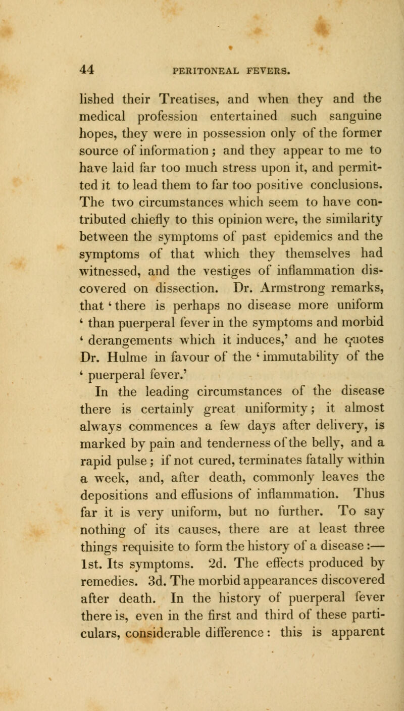 lished their Treatises, and when they and the medical profession entertained such sanguine hopes, they were in possession only of the former source of information ; and they appear to me to have laid far too much stress upon it, and permit- ted it to lead them to far too positive conclusions. The two circumstances which seem to have con- tributed chiefly to this opinion were, the similarity between the symptoms of past epidemics and the symptoms of that which they themselves had witnessed, and the vestiges of inflammation dis- covered on dissection. Dr. Armstrong remarks, that4 there is perhaps no disease more uniform 4 than puerperal fever in the symptoms and morbid 4 derangements which it induces,' and he quotes Dr. Hulme in favour of the 4 immutability of the 4 puerperal fever.' In the leading circumstances of the disease there is certainly great uniformity; it almost always commences a few days after delivery, is marked by pain and tenderness of the belly, and a rapid pulse ; if not cured, terminates fatally within a week, and, after death, commonly leaves the depositions and effusions of inflammation. Thus far it is very uniform, but no further. To say nothing of its causes, there are at least three things requisite to form the history of a disease:— 1st. Its symptoms. 2d. The effects produced by remedies. 3d. The morbid appearances discovered after death. In the history of puerperal fever there is, even in the first and third of these parti- culars, considerable difference: this is apparent