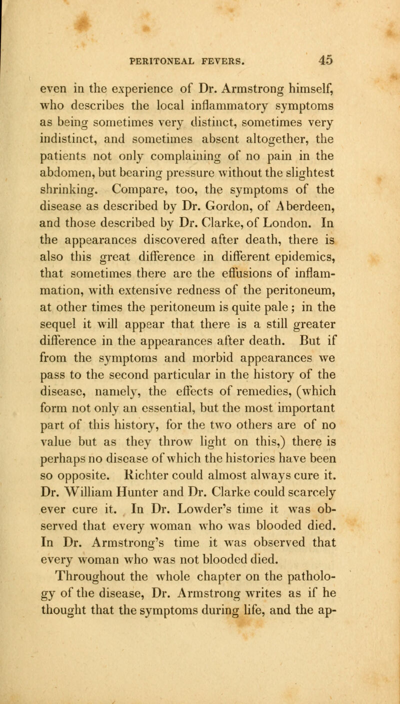 even in the experience of Dr. Armstrong himself, who describes the local inflammatory symptoms as being sometimes very distinct, sometimes very indistinct, and sometimes absent altogether, the patients not only complaining of no pain in the abdomen, but bearing pressure without the slightest shrinking. Compare, too, the symptoms of the disease as described by Dr. Gordon, of Aberdeen, and those described by Dr. Clarke, of London. In the appearances discovered after death, there is also this great difference in different epidemics, that sometimes there are the effusions of inflam- mation, with extensive redness of the peritoneum, at other times the peritoneum is quite pale ; in the sequel it will appear that there is a still greater difference in the appearances after death. But if from the symptoms and morbid appearances we pass to the second particular in the history of the disease, namely, the effects of remedies, (which form not only an essential, but the most important part of this history, for the two others are of no value but as they throw light on this,) there is perhaps no disease of which the histories have been so opposite. Richter could almost always cure it. Dr. William Hunter and Dr. Clarke could scarcely ever cure it. In Dr. Lowder's time it was ob- served that every woman who was blooded died. In Dr. Armstrong's time it was observed that every woman who was not blooded died. Throughout the whole chapter on the patholo- gy of the disease, Dr. Armstrong writes as if he thought that the symptoms during life, and the ap-