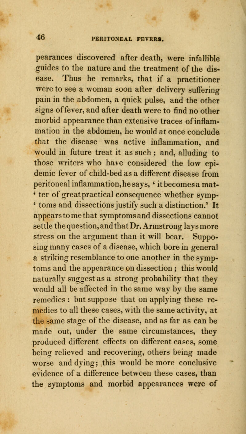 pearances discovered after death, were infallible guides to the nature and the treatment of the dis- ease. Thus he remarks, that if a practitioner were to see a woman soon after delivery suffering pain in the abdomen, a quick pulse, and the other signs of fever, and after death were to find no other morbid appearance than extensive traces of inflam- mation in the abdomen, he would at once conclude that the disease was active inflammation, and would in future treat it as such ; and, alluding to those writers who have considered the low epi- demic fever of child-bed as a different disease from peritoneal inflammation, he says, ' it becomes a mat- * ter of great practical consequence whether symp- 1 toms and dissections justify such a distinction.' It appears to me that symptoms and dissections cannot settle the question, and that Dr. Armstrong lays more stress on the argument than it will bear. Suppo- sing many cases of a disease, which bore in general a striking resemblance to one another in the symp- toms and the appearance on dissection ; this would naturally suggest as a strong probability that they would all be affected in the same way by the same remedies : but suppose that on applying these re- medies to all these cases, with the same activity, at the same stage of the disease, and as far as can be made out, under the same circumstances, they produced different effects on different cases, some being relieved and recovering, others being made worse and dying; this would be more conclusive evidence of a difference between these cases, than the symptoms and morbid appearances were of