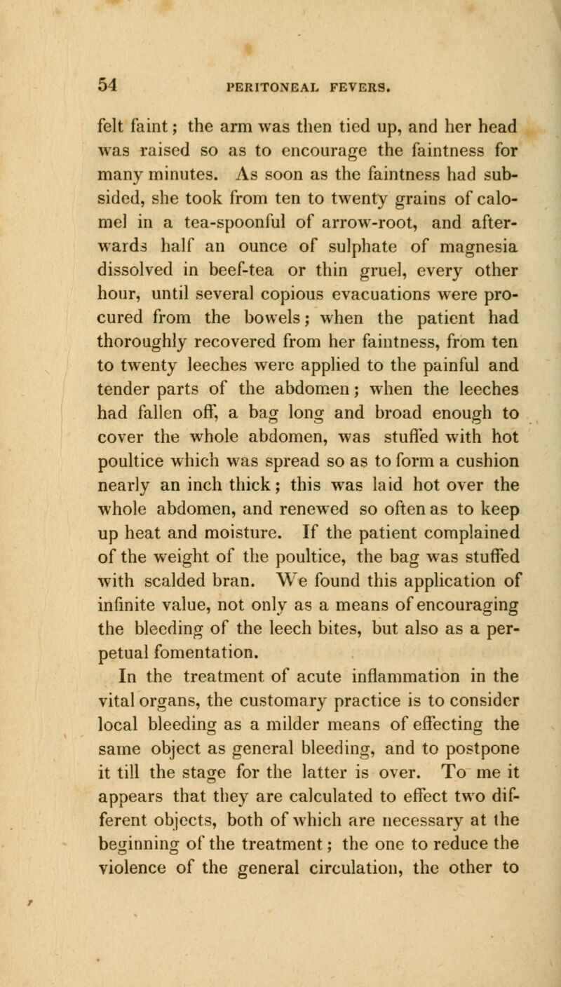 felt faint; the arm was then tied up, and her head was raised so as to encourage the faintness for many minutes. As soon as the faintness had sub- sided, she took from ten to twenty grains of calo- mel in a tea-spoonful of arrow-root, and after- wards half an ounce of sulphate of magnesia dissolved in beef-tea or thin gruel, every other hour, until several copious evacuations were pro- cured from the bowels; when the patient had thoroughly recovered from her faintness, from ten to twenty leeches were applied to the painful and tender parts of the abdomen; when the leeches had fallen off, a bag long and broad enough to cover the whole abdomen, was stuffed with hot poultice which was spread so as to form a cushion nearly an inch thick; this was laid hot over the whole abdomen, and renewed so often as to keep up heat and moisture. If the patient complained of the weight of the poultice, the bag was stuffed with scalded bran. We found this application of infinite value, not only as a means of encouraging the bleeding of the leech bites, but also as a per- petual fomentation. In the treatment of acute inflammation in the vital organs, the customary practice is to consider local bleeding as a milder means of effecting the same object as general bleeding, and to postpone it till the stage for the latter is over. To me it appears that they are calculated to effect two dif- ferent objects, both of which are necessary at the beginning of the treatment; the one to reduce the violence of the general circulation, the other to