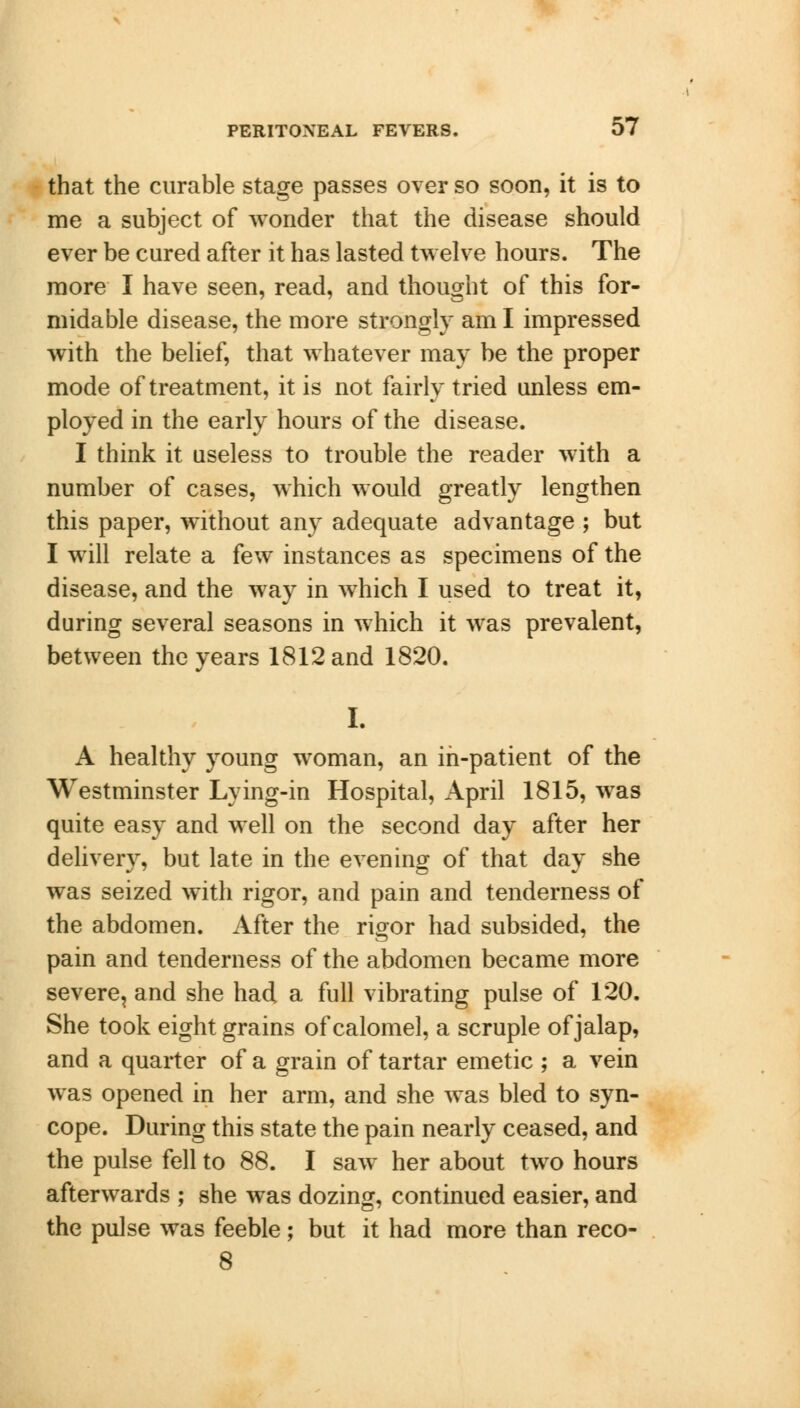 that the curable stage passes over so soon, it is to me a subject of wonder that the disease should ever be cured after it has lasted twelve hours. The more I have seen, read, and thought of this for- midable disease, the more strongly am I impressed with the belief, that whatever may be the proper mode of treatment, it is not fairly tried unless em- ployed in the early hours of the disease. I think it useless to trouble the reader with a number of cases, which would greatly lengthen this paper, without any adequate advantage ; but I will relate a few instances as specimens of the disease, and the way in which I used to treat it, during several seasons in which it was prevalent, between the years 1812 and 1820. I. A healthy young woman, an in-patient of the Westminster Lying-in Hospital, April 1815, was quite easy and well on the second day after her delivery, but late in the evening of that day she was seized with rigor, and pain and tenderness of the abdomen. After the rigor had subsided, the pain and tenderness of the abdomen became more severe, and she had a full vibrating pulse of 120. She took eight grains of calomel, a scruple of jalap, and a quarter of a grain of tartar emetic ; a vein was opened in her arm, and she was bled to syn- cope. During this state the pain nearly ceased, and the pulse fell to 88. I saw her about two hours afterwards ; she was dozing, continued easier, and the pulse was feeble; but it had more than reco- 8