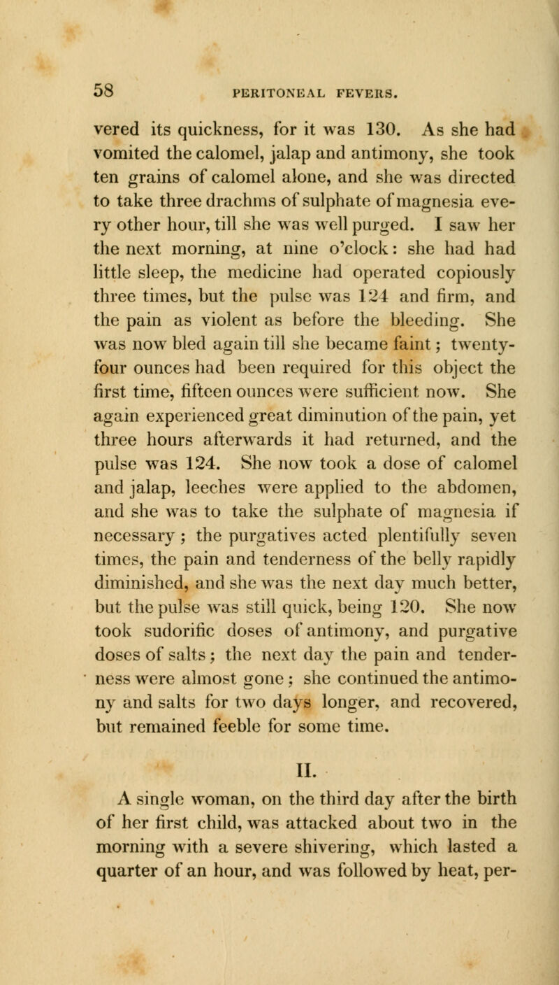 vered its quickness, for it was 130. As she had vomited the calomel, jalap and antimony, she took ten grains of calomel alone, and she was directed to take three drachms of sulphate of magnesia eve- ry other hour, till she was well purged. I saw her the next morning, at nine o'clock: she had had little sleep, the medicine had operated copiously three times, but the pulse was 124 and firm, and the pain as violent as before the bleeding. She was now bled again till she became faint; twenty- four ounces had been required for this object the first time, fifteen ounces were sufficient now. She again experienced great diminution of the pain, yet three hours afterwards it had returned, and the pulse was 124. She now took a dose of calomel and jalap, leeches were applied to the abdomen, and she was to take the sulphate of magnesia if necessary; the purgatives acted plentifully seven times, the pain and tenderness of the belly rapidly diminished, and she was the next day much better, but the pulse was still quick, being 120. She now took sudorific doses of antimony, and purgative doses of salts; the next day the pain and tender- ness were almost gone ; she continued the antimo- ny and salts for two days longer, and recovered, but remained feeble for some time. II. A single woman, on the third day after the birth of her first child, was attacked about two in the morning with a severe shivering, which lasted a quarter of an hour, and was followed by heat, per-