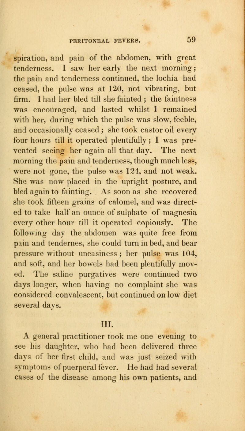 spiration, and pain of the abdomen, with great tenderness. I saw her early the next morning; the pain and tenderness continued, the lochia had ceased, the pulse was at 120, not vibrating, but firm. I had her bled till she fainted ; the faintness was encouraged, and lasted whilst I remained with her, during which the pulse was slow, feeble, and occasionally ceased ; she took castor oil every four hours till it operated plentifully; I was pre- vented seeing her again all that day. The next morning the pain and tenderness, though much less, were not gone, the pulse was 124, and not weak. She was now placed in the upright posture, and bled again to fainting. As soon as she recovered she took fifteen grains of calomel, and was direct- ed to take half an ounce of sulphate of magnesia every other hour till it operated copiously. The following day the abdomen was quite free from pain and tendernes, she could turn in bed, and bear pressure without uneasiness ; her pulse was 104, and soft, and her bowels had been plentifully mov- ed. The saline purgatives were continued two days longer, when having no complaint she was considered convalescent, but continued on low diet several days. III. A general practitioner took me one evening to see his daughter, who had been delivered three days of her first child, and was just seized with symptoms of puerperal fever. He had had several cases of the disease among his own patients, and