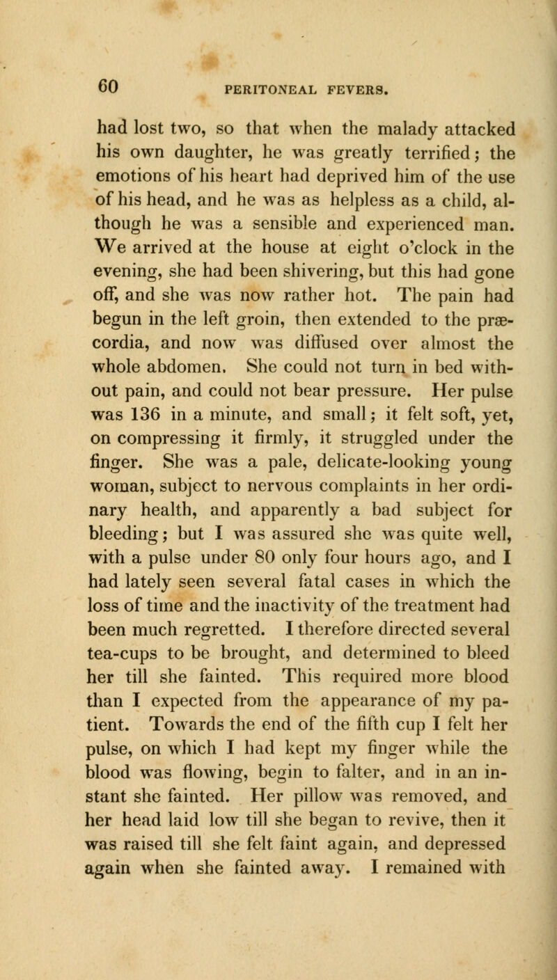 had lost two, so that when the malady attacked his own daughter, he was greatly terrified; the emotions of his heart had deprived him of the use of his head, and he was as helpless as a child, al- though he was a sensible and experienced man. We arrived at the house at eight o'clock in the evening, she had been shivering, but this had gone off, and she was now rather hot. The pain had begun in the left groin, then extended to the prse- cordia, and now was diffused over almost the whole abdomen. She could not turn in bed with- out pain, and could not bear pressure. Her pulse was 136 in a minute, and small; it felt soft, yet, on compressing it firmly, it struggled under the finger. She was a pale, delicate-looking young woman, subject to nervous complaints in her ordi- nary health, and apparently a bad subject for bleeding; but I was assured she was quite well, with a pulse under 80 only four hours ago, and I had lately seen several fatal cases in which the loss of time and the inactivity of the treatment had been much regretted. I therefore directed several tea-cups to be brought, and determined to bleed her till she fainted. This required more blood than I expected from the appearance of my pa- tient. Towards the end of the fifth cup I felt her pulse, on which I had kept my finger while the blood was flowing, begin to falter, and in an in- stant she fainted. Her pillow was removed, and her head laid low till she began to revive, then it was raised till she felt faint again, and depressed again when she fainted away. I remained with