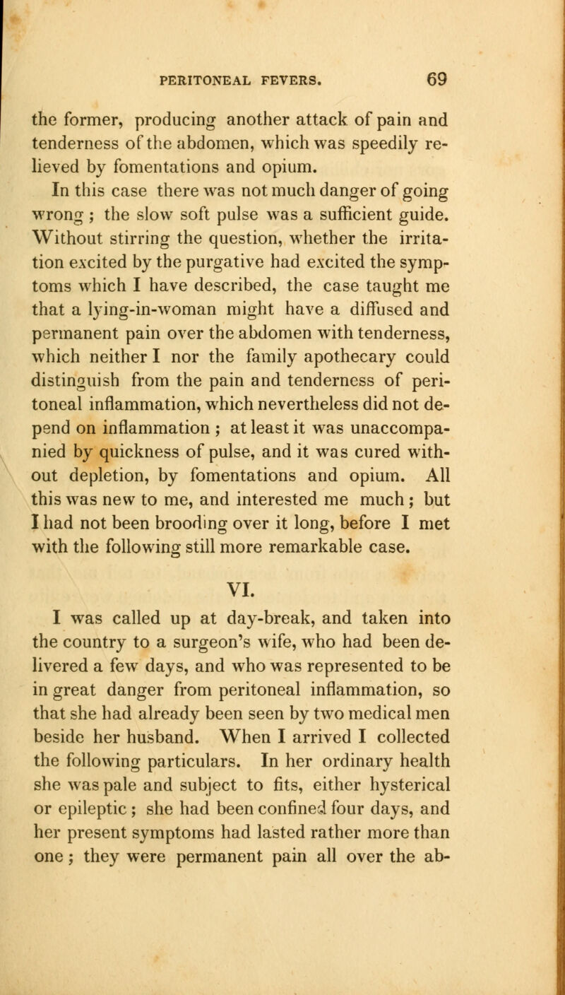 the former, producing another attack of pain and tenderness of the abdomen, which was speedily re- lieved by fomentations and opium. In this case there was not much danger of going wrong ; the slow soft pulse was a sufficient guide. Without stirring the question, whether the irrita- tion excited by the purgative had excited the symp- toms which I have described, the case taught me that a lying-in-woman might have a diffused and permanent pain over the abdomen with tenderness, which neither I nor the family apothecary could distinguish from the pain and tenderness of peri- toneal inflammation, which nevertheless did not de- pend on inflammation ; at least it was unaccompa- nied by quickness of pulse, and it was cured with- out depletion, by fomentations and opium. All this was new to me, and interested me much; but I had not been brooding over it long, before I met with the following still more remarkable case. VI. I was called up at day-break, and taken into the country to a surgeon's wife, who had been de- livered a few days, and who was represented to be in great danger from peritoneal inflammation, so that she had already been seen by two medical men beside her husband. When I arrived I collected the following particulars. In her ordinary health she was pale and subject to fits, either hysterical or epileptic ; she had been confined four days, and her present symptoms had lasted rather more than one; they were permanent pain all over the ab-