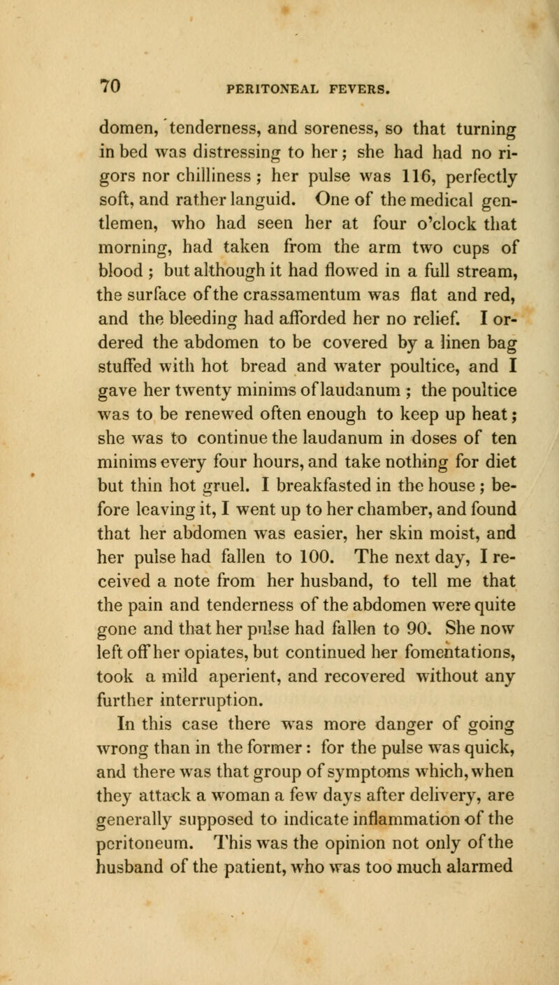 domen, tenderness, and soreness, so that turning in bed was distressing to her; she had had no ri- gors nor chilliness; her pulse was 116, perfectly soft, and rather languid. One of the medical gen- tlemen, who had seen her at four o'clock that morning, had taken from the arm two cups of blood ; but although it had flowed in a full stream, the surface of the crassamentum was flat and red, and the bleeding had afforded her no relief. I or- dered the abdomen to be covered by a linen bag stuffed with hot bread and water poultice, and I gave her twenty minims of laudanum ; the poultice was to be renewed often enough to keep up heat; she was to continue the laudanum in doses of ten minims every four hours, and take nothing for diet but thin hot gruel. I breakfasted in the house ; be- fore leaving it, I went up to her chamber, and found that her abdomen was easier, her skin moist, and her pulse had fallen to 100. The next day, I re- ceived a note from her husband, to tell me that the pain and tenderness of the abdomen were quite gone and that her pulse had fallen to 90. She now left off her opiates, but continued her fomentations, took a mild aperient, and recovered without any further interruption. In this case there was more danger of going wrong than in the former: for the pulse was quick, and there was that group of symptoms which, when they attack a woman a few days after delivery, are generally supposed to indicate inflammation of the peritoneum. This was the opinion not only of the husband of the patient, who was too much alarmed