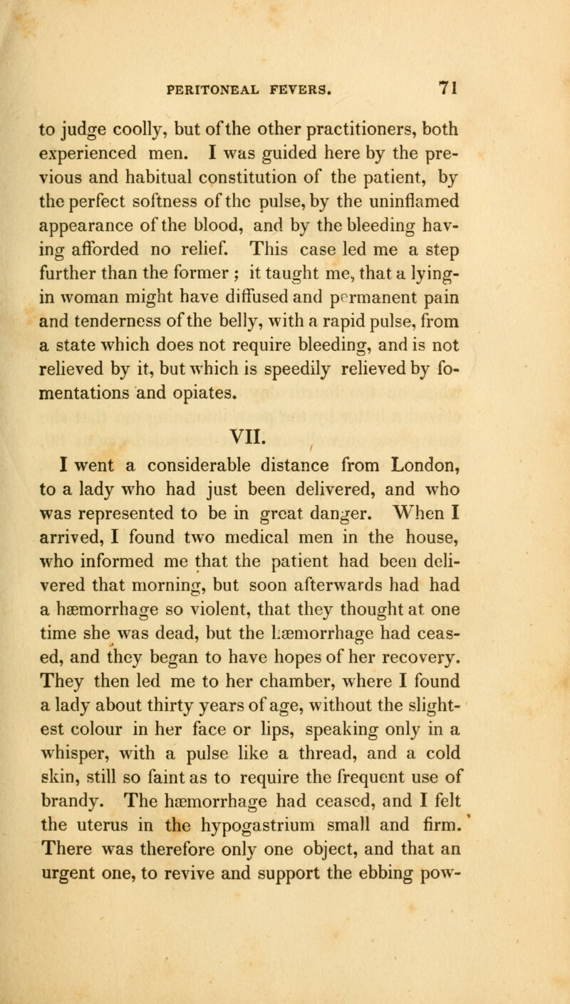 to judge coolly, but of the other practitioners, both experienced men. I was guided here by the pre- vious and habitual constitution of the patient, by the perfect softness of the pulse, by the uninflamed appearance of the blood, and by the bleeding hav- ing afforded no relief. This case led me a step further than the former ; it taught me, that a lying- in woman might have diffused and permanent pain and tenderness of the belly, with a rapid pulse, from a state which does not require bleeding, and is not relieved by it, but which is speedily relieved by fo- mentations and opiates. VII. I went a considerable distance from London, to a lady who had just been delivered, and who was represented to be in great danger. When I arrived, I found two medical men in the house, who informed me that the patient had been deli- vered that morning, but soon afterwards had had a haemorrhage so violent, that they thought at one time she was dead, but the haemorrhage had ceas- ed, and they began to have hopes of her recovery. They then led me to her chamber, where I found a lady about thirty years of age, without the slight- est colour in her face or lips, speaking only in a whisper, with a pulse like a thread, and a cold skin, still so faint as to require the frequent use of brandy. The haemorrhage had ceased, and I felt the uterus in the hypogastrium small and firm. There was therefore only one object, and that an urgent one, to revive and support the ebbing pow-