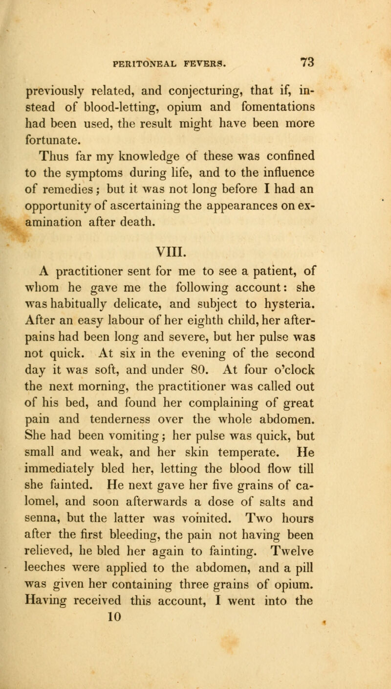 previously related, and conjecturing, that if, in- stead of blood-letting, opium and fomentations had been used, the result might have been more fortunate. Thus far my knowledge of these was confined to the symptoms during life, and to the influence of remedies; but it was not long before I had an opportunity of ascertaining the appearances on ex- amination after death. VIII. A practitioner sent for me to see a patient, of whom he gave me the following account: she was habitually delicate, and subject to hysteria. After an easy labour of her eighth child, her after- pains had been long and severe, but her pulse was not quick. At six in the evening of the second day it was soft, and under 80. At four o'clock the next morning, the practitioner was called out of his bed, and found her complaining of great pain and tenderness over the whole abdomen. She had been vomiting; her pulse was quick, but small and weak, and her skin temperate. He immediately bled her, letting the blood flow till she fainted. He next gave her five grains of ca- lomel, and soon afterwards a dose of salts and senna, but the latter was vomited. Two hours after the first bleeding, the pain not having been relieved, he bled her again to fainting. Twelve leeches were applied to the abdomen, and a pill was given her containing three grains of opium. Having received this account, I went into the 10