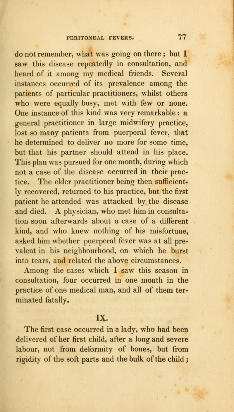 do not remember, what was going on there; but I saw this disease repeatedly in consultation, and heard of it among my medical friends. Several instances occurred of its prevalence among the patients of particular practitioners, whilst others who were equally busy, met with few or none. One instance of this kind was very remarkable: a general practitioner in large midwifery practice, lost so many patients from puerperal fever, that he determined to deliver no more for some time, but that his partner should attend in his place. This plan was pursued for one month, during which not a case of the disease occurred in their prac- tice. The elder practitioner being then sufficient- ly recovered, returned to his practice, but the first patient he attended was attacked by the disease and died. A physician, who met him in consulta- tion soon afterwards about a case of a different kind, and who knew nothing of his misfortune, asked him whether puerperal fever was at all pre- valent in his neighbourhood, on which he burst into tears, and related the above circumstances. Among the cases which I saw this season in consultation, four occurred in one month in the practice of one medical man, and all of them ter- minated fatally. IX. The first case occurred in a lady, who had been delivered of her first child, after a long and severe labour, not from deformity of bones, but from rigidity of the soft parts and the bulk of the child;