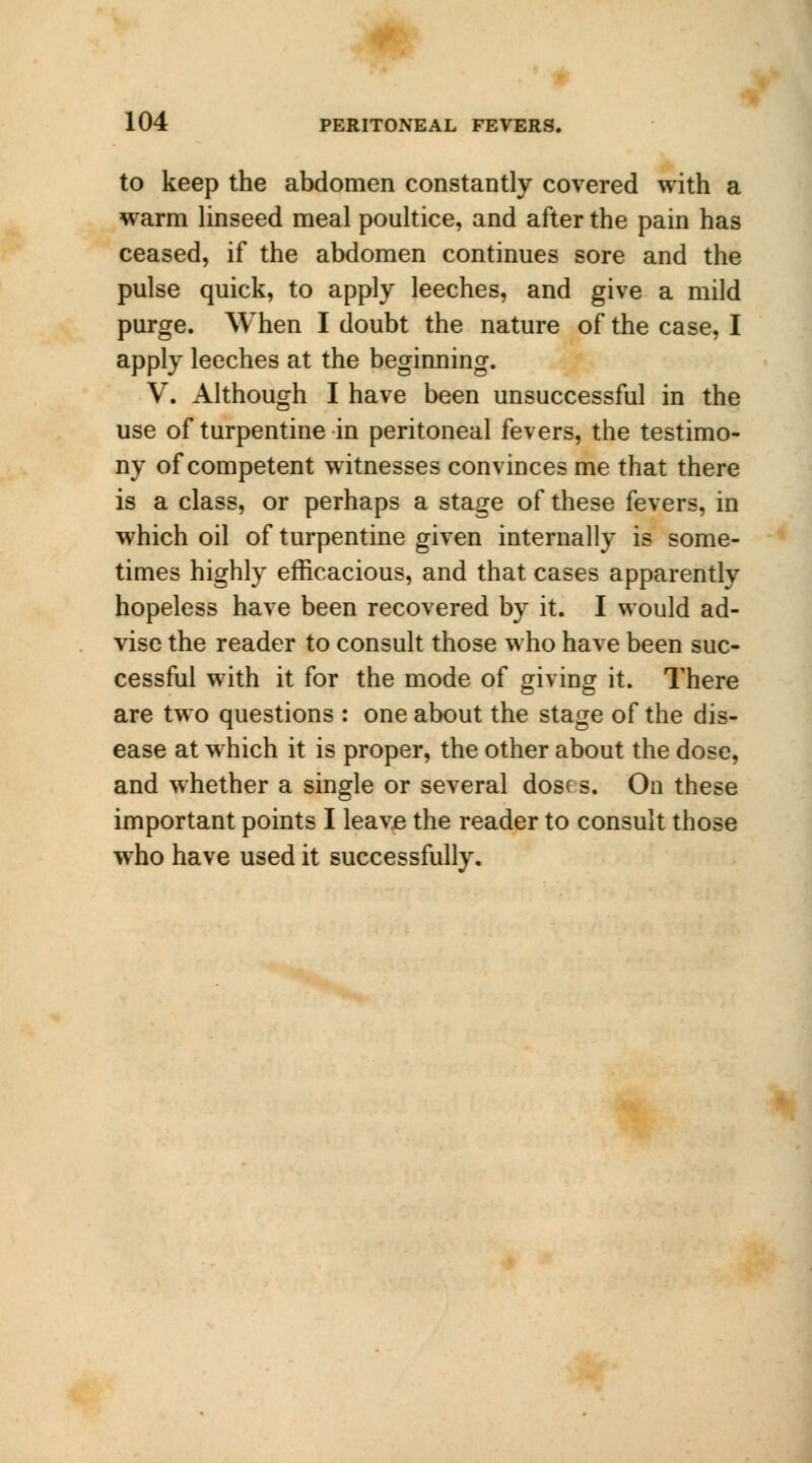 to keep the abdomen constantly covered with a warm linseed meal poultice, and after the pain has ceased, if the abdomen continues sore and the pulse quick, to apply leeches, and give a mild purge. When I doubt the nature of the case, I apply leeches at the beginning. V. Although I have been unsuccessful in the use of turpentine in peritoneal fevers, the testimo- ny of competent witnesses convinces me that there is a class, or perhaps a stage of these fevers, in which oil of turpentine given internally is some- times highly efficacious, and that cases apparently hopeless have been recovered by it. I would ad- vise the reader to consult those who have been suc- cessful with it for the mode of giving it. There are two questions : one about the stage of the dis- ease at which it is proper, the other about the dose, and whether a single or several dosf s. On these important points I leavB the reader to consult those who have used it successfully.